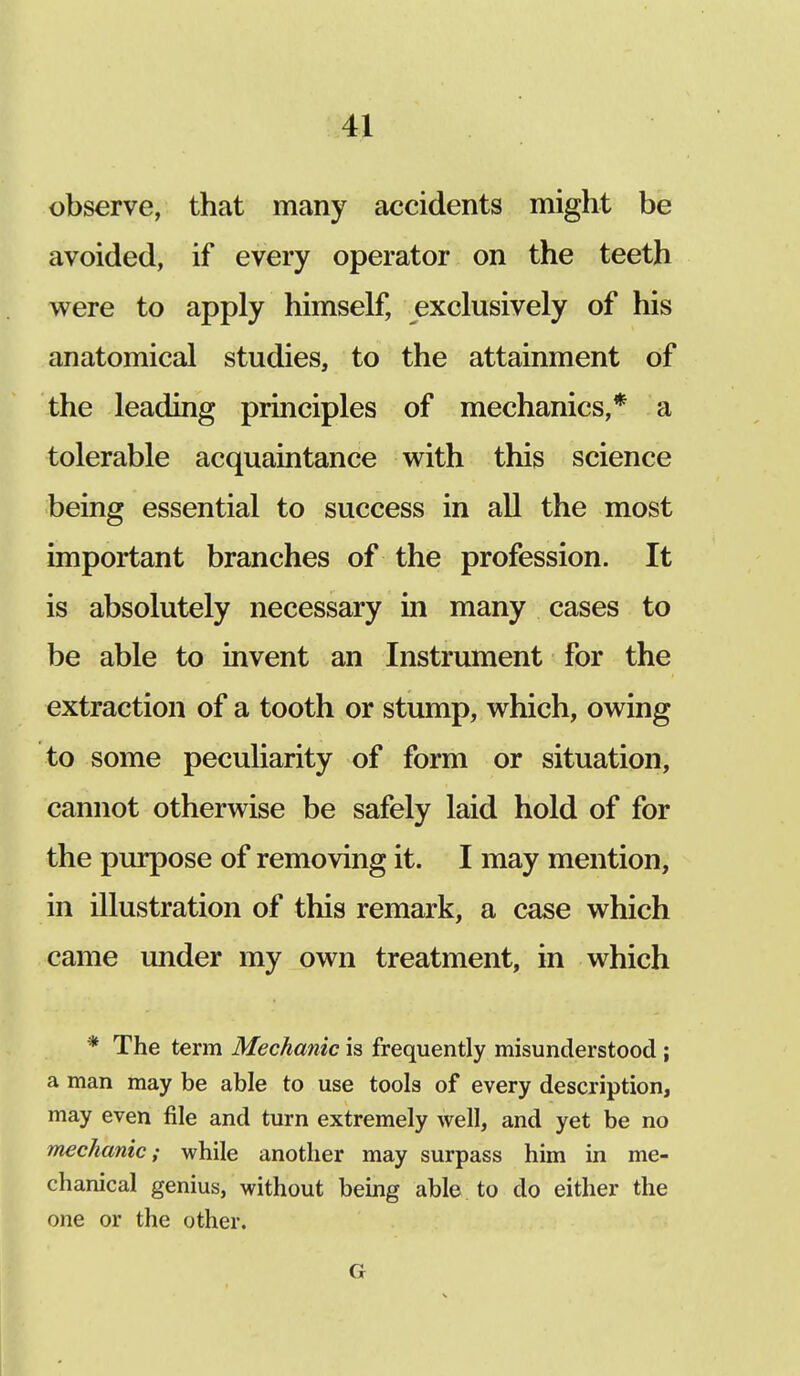 observe, that many accidents might be avoided, if every operator on the teeth were to apply himself, exclusively of his anatomical studies, to the attainment of the leading principles of mechanics,* a tolerable acquaintance with this science being essential to success in all the most important branches of the profession. It is absolutely necessary in many cases to be able to invent an Instrument for the extraction of a tooth or stump, which, owing to some peculiarity of form or situation, cannot otherwise be safely laid hold of for the purpose of removing it. I may mention, in illustration of this remark, a case which came under my own treatment, in which * The term Mechanic is frequently misunderstood ; a man may be able to use tools of every description, may even file and turn extremely well, and yet be no mechanic; while another may surpass him in me- chanical genius, without being able to do either the one or the other. G