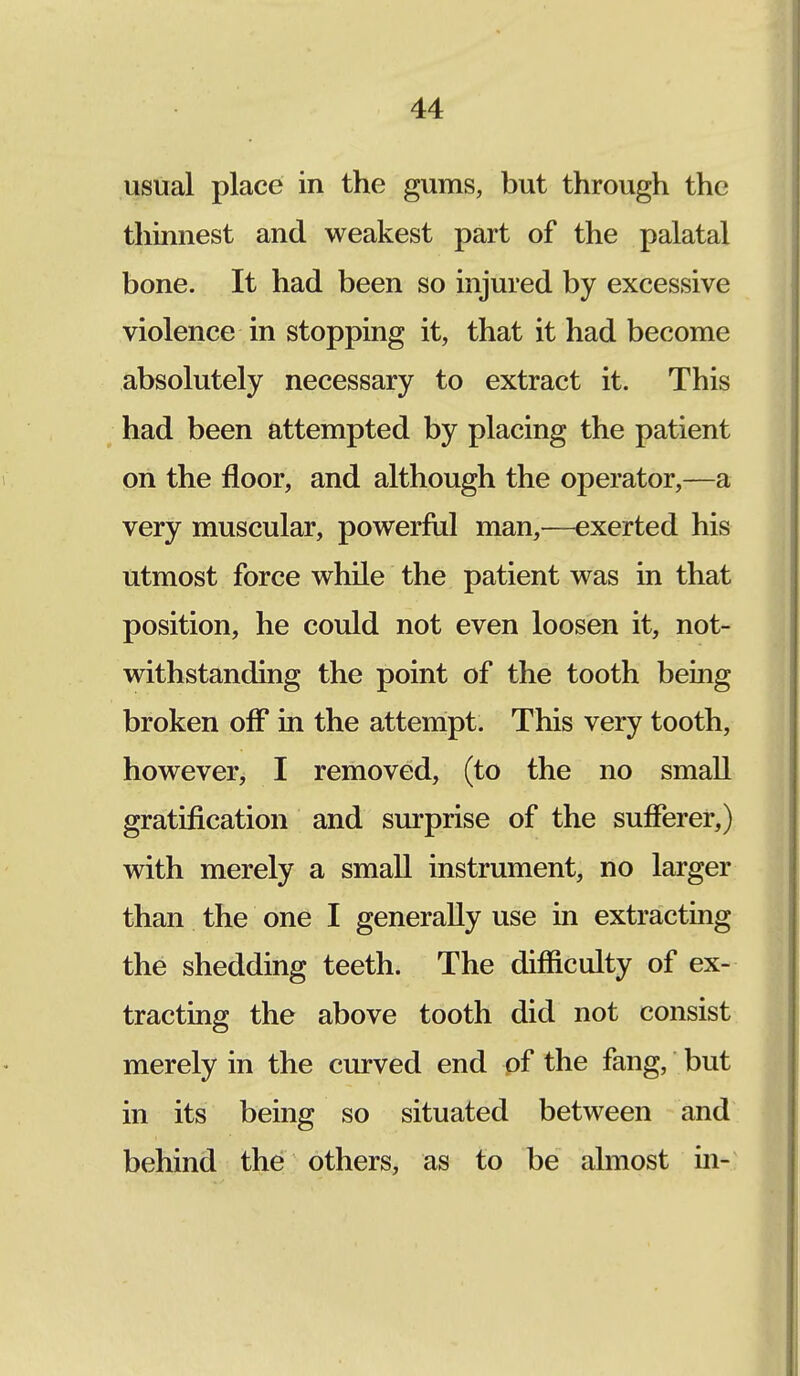 usual place in the gums, but through the thinnest and weakest part of the palatal bone. It had been so injured by excessive violence in stopping it, that it had become absolutely necessary to extract it. This had been attempted by placing the patient on the floor, and although the operator,—a very muscular, powerful man,—exerted his utmost force while the patient was in that position, he could not even loosen it, not- withstanding the point of the tooth being broken off in the attempt. This very tooth, however, I removed, (to the no small gratification and surprise of the sufferer,) with merely a small instrument, no larger than the one I generally use in extracting the shedding teeth. The difficulty of ex- tracting the above tooth did not consist merely in the curved end of the fang, but in its being so situated between and behind the others, as to be almost in-