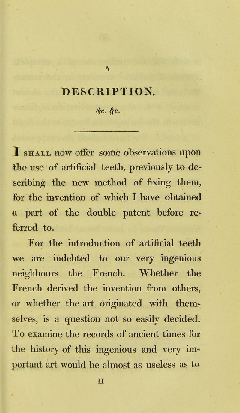 A DESCRIPTION, I shall now offer some observations upon the use of artificial teeth, previously to de- scribing the new method of fixing them, for the invention of which I have obtained a part of the double patent before re* ferred to. For the introduction of artificial teeth we are indebted to our very ingenious neighbours the French. Whether the French derived the invention from others, or whether the art originated with them- selves* is a question not so easily decided. To examine the records of ancient times for the history of this ingenious and very im- portant art would be almost as useless as to ii