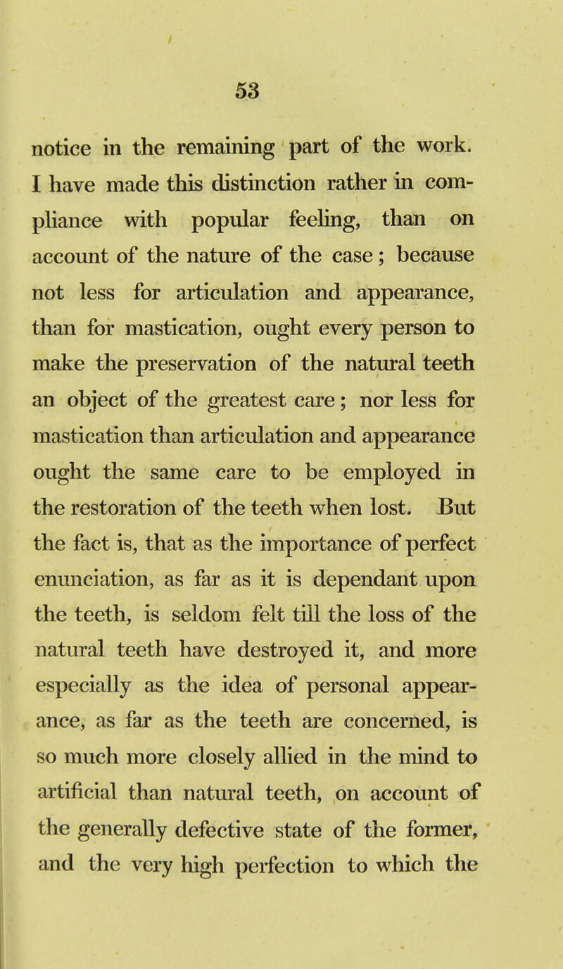 / 53 notice in the remaining part of the work. I have made this distinction rather in com- pliance with popular feeling, than on account of the nature of the case; because not less for articulation and appearance, than for mastication, ought every person to make the preservation of the natural teeth an object of the greatest care; nor less for mastication than articulation and appearance ought the same care to be employed in the restoration of the teeth when lost. But the fact is, that as the importance of perfect enunciation, as far as it is dependant upon the teeth, is seldom felt till the loss of the natural teeth have destroyed it, and more especially as the idea of personal appear- ance, as far as the teeth are concerned, is so much more closely allied in the mind to artificial than natural teeth, on account of the generally defective state of the former, and the very high peifection to which the