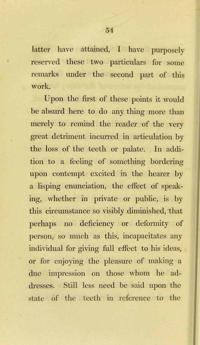 latter have attained, I have purposely reserved these two particulars for some remarks under the second part of this work. Upon the first of these points it would be absurd here to do any thing more than merely to remind the reader of the very great detriment incurred in articulation by the loss of the teeth or palate. In addi- tion to a feeling of something bordering upon contempt excited in the hearer by a lisping enunciation, the effect of speak- ing, whether in private or public, is by this circumstance so visibly diminished, that perhaps no deficiency or deformity of person, so much as this, incapacitates any individual for giving full effect to his ideas, or for enjoying the pleasure of making a due impression on those whom he ad- dresses. Still less need be said upon the state of the teeth in reference to the