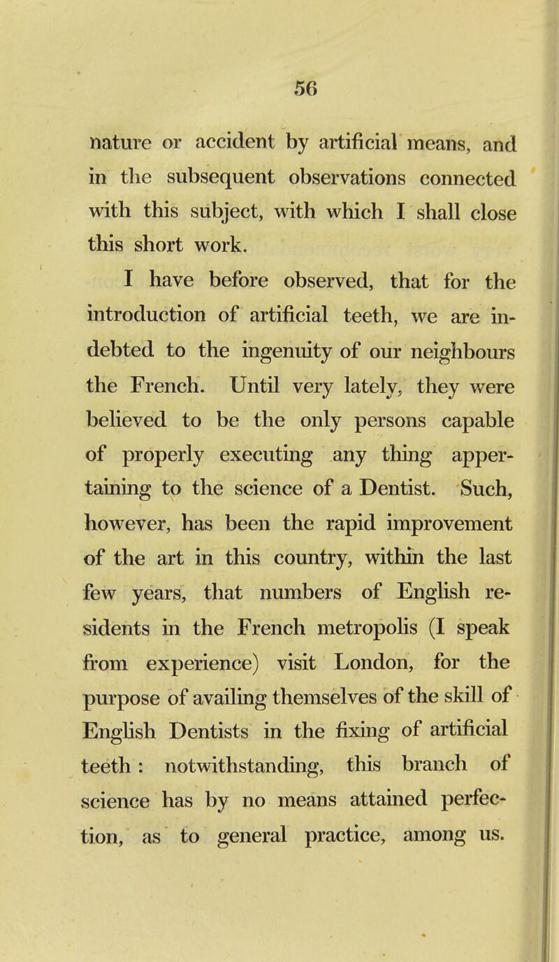 nature or accident by artificial means, and in the subsequent observations connected with this subject, with which I shall close this short work. I have before observed, that for the introduction of artificial teeth, we are in- debted to the ingenuity of our neighbours the French. Until very lately, they were believed to be the only persons capable of properly executing any thing apper- taining to the science of a Dentist. Such, however, has been the rapid improvement of the art in this country, within the last few years, that numbers of English re- sidents in the French metropolis (I speak from experience) visit London, for the purpose of availing themselves of the skill of English Dentists in the fixing of artificial teeth: notwithstanding, this branch of science has by no means attained perfec- tion, as to general practice, among us.