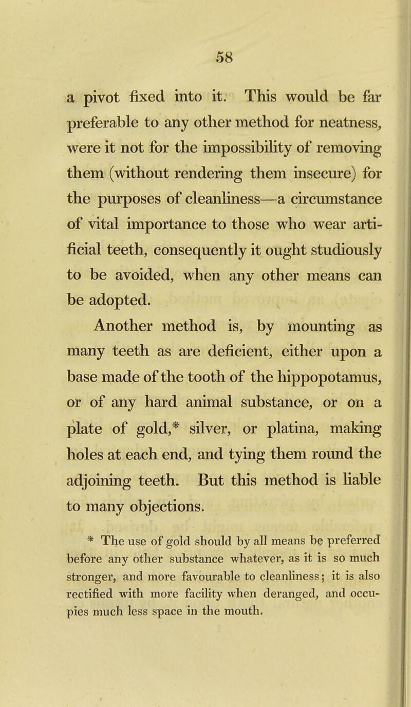 a pivot fixed into it. This would be far preferable to any other method for neatness, were it not for the impossibility of removing them (without rendering them insecure) for the purposes of cleanliness—a circumstance of vital importance to those who wear arti- ficial teeth, consequently it ought studiously to be avoided, when any other means can be adopted. Another method is, by mounting as many teeth as are deficient, either upon a base made of the tooth of the hippopotamus, or of any hard animal substance, or on a plate of gold,* silver, or platina, making holes at each end, and tying them round the adjoining teeth. But this method is liable to many objections. * The use of gold should by all means be preferred before any other substance whatever, as it is so much stronger, and more favourable to cleanliness; it is also rectified with more facility when deranged, and occu- pies much less space in the mouth.