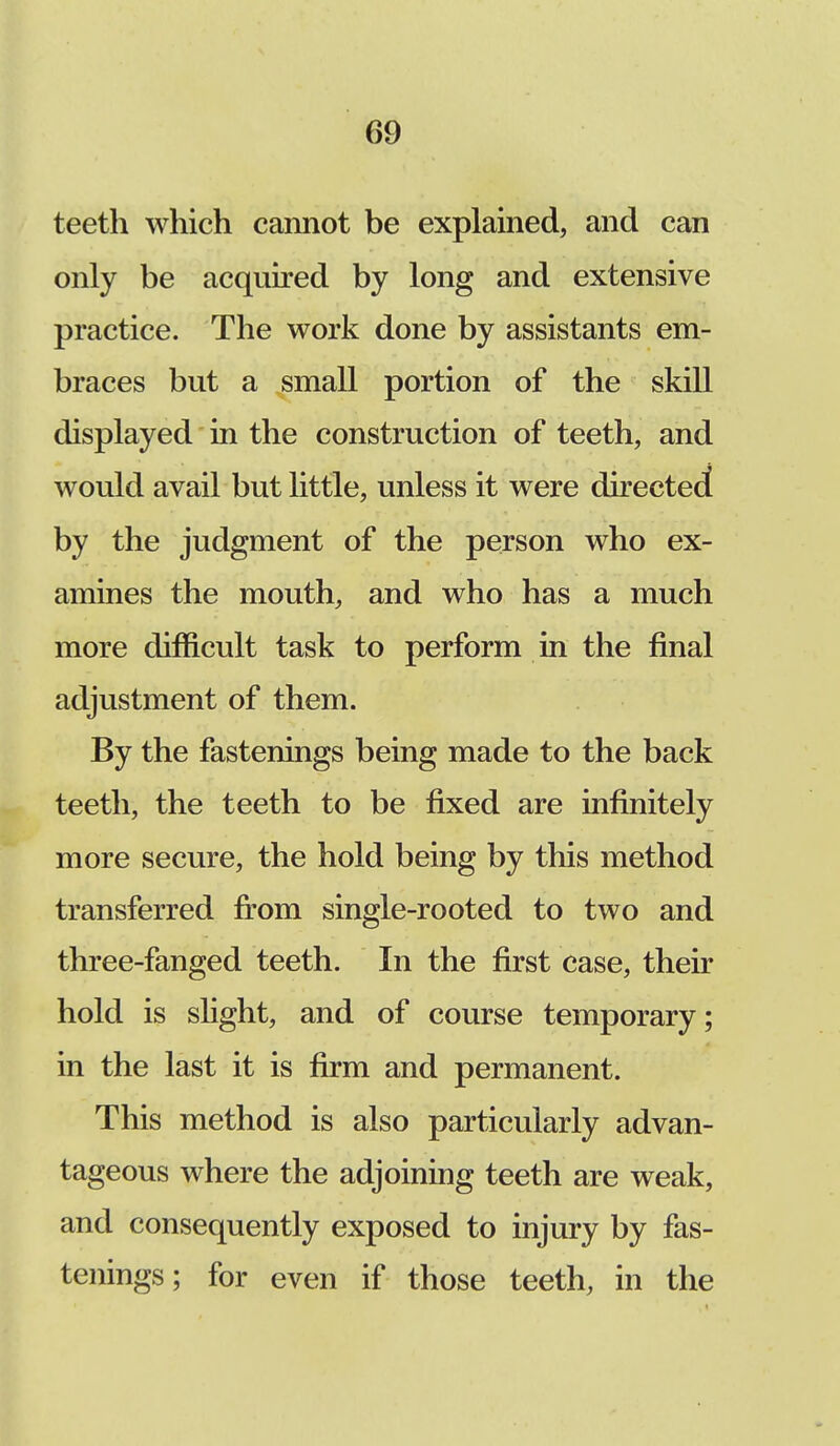 teeth which cannot be explained, and can only be acquired by long and extensive practice. The work done by assistants em- braces but a small portion of the skill displayed in the construction of teeth, and would avail but little, unless it were directed by the judgment of the person who ex- amines the mouth, and who has a much more difficult task to perform in the final adjustment of them. By the fastenings being made to the back teeth, the teeth to be fixed are infinitely more secure, the hold being by this method transferred from single-rooted to two and three-fanged teeth. In the first case, their hold is slight, and of course temporary; in the last it is firm and permanent. This method is also particularly advan- tageous where the adjoining teeth are weak, and consequently exposed to injury by fas- tenings; for even if those teeth, in the