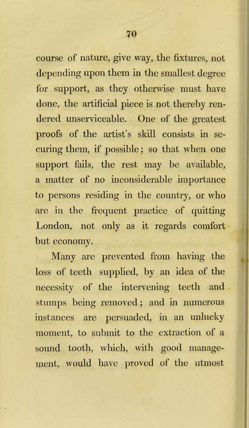 course of nature, give way, the fixtures, not depending upon them in the smallest degree for support, as they otherwise must have done, the artificial piece is not thereby ren- dered unserviceable. One of the greatest proofs of the artist's skill consists in se- curing them, if possible; so that when one support fails, the rest may be available, a matter of no inconsiderable importance to persons residing in the country, or who are in the frequent practice of quitting London, not only as it regards comfort but economy. Many are prevented from having the loss of teeth supplied, by an idea of the necessity of the intervening teeth and stumps being removed; and in numerous instances are persuaded, in an unlucky moment, to submit to the extraction of a sound tooth, which, with good manage- ment, would have proved of the utmost