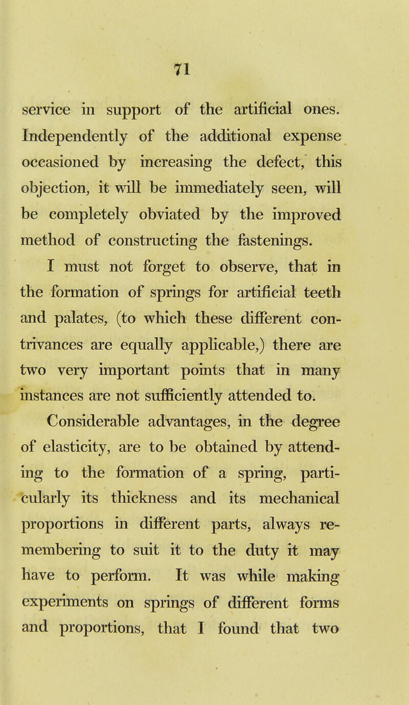 service in support of the artificial ones. Independently of the additional expense occasioned by increasing the defect, this objection, it will be immediately seen, will be completely obviated by the improved method of constructing the fastenings. I must not forget to observe, that in the formation of springs for artificial teeth and palates, (to which these different con- trivances are equally applicable,) there are two very important points that in many instances are not sufficiently attended to. Considerable advantages, in the degree of elasticity, are to be obtained by attend- ing to the formation of a spring, parti- cularly its thickness and its mechanical proportions in different parts, always re- membering to suit it to the duty it may have to perform. It was while making experiments on springs of different forms and proportions, that I found that two