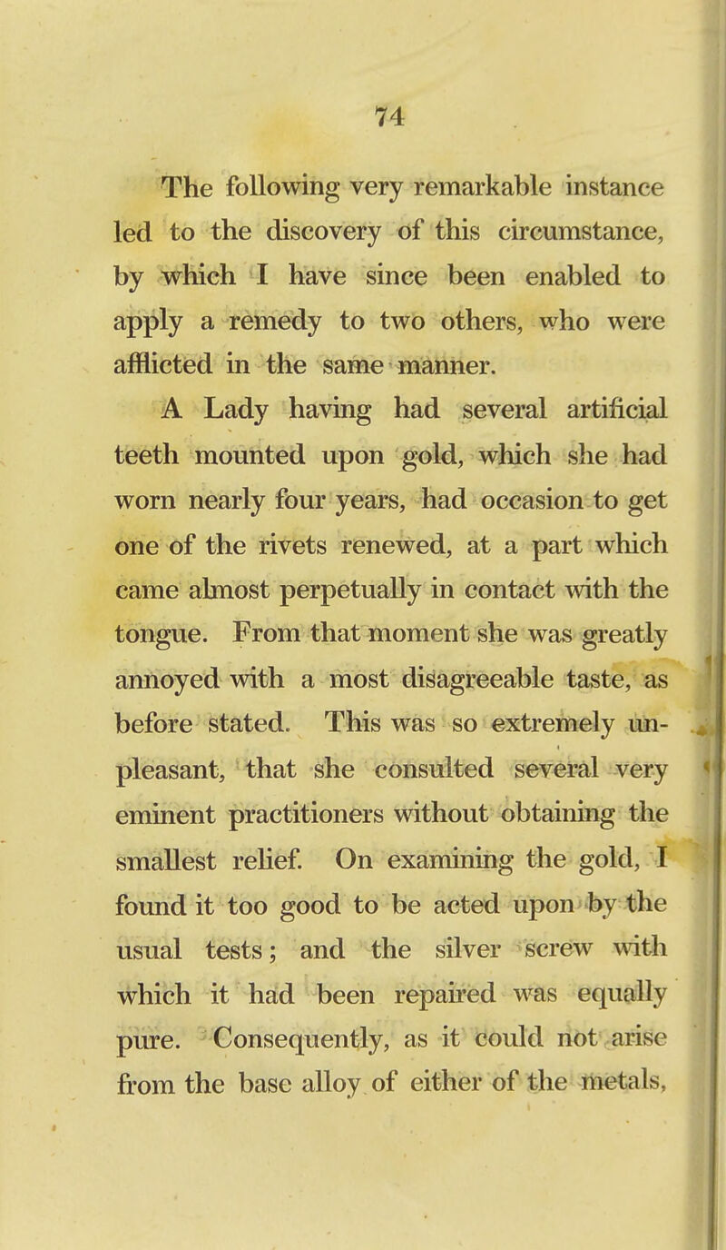 The following very remarkable instance led to the discovery of this circumstance, by which I have since been enabled to apply a remedy to two others, who were afflicted in the same manner. A Lady having had several artificial teeth mounted upon gold, which she had worn nearly four years, had occasion to get one of the rivets renewed, at a part which came almost perpetually in contact with the tongue. From that moment she was greatly annoyed with a most disagreeable taste, as before stated. This was so extremely un- pleasant, that she consulted several very eminent practitioners without obtaining the smallest relief. On examining the gold, I found it too good to be acted upon by the usual tests; and the silver screw with which it had been repaired was equally pure. Consequently, as it could not arise from the base alloy of either of the metals,