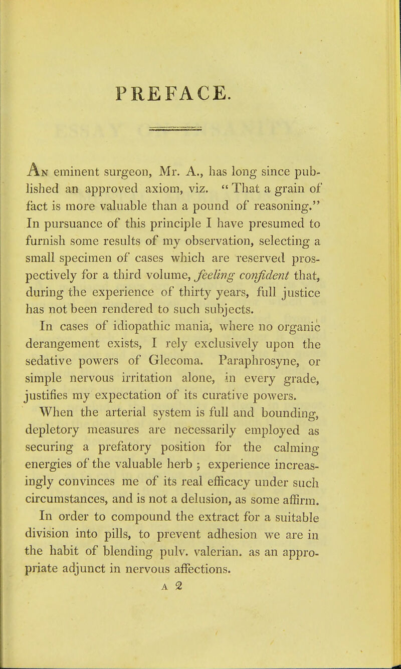 PREFACE. An eminent surgeon, Mr. A., has long since pub- lished an approved axiom, viz.  That a grain of fact is more valuable than a pound of reasoning. In pursuance of this principle I have presumed to furnish some results of my observation, selecting a small specimen of cases which are reserved pros- pectively for a third volume, Jeeling coTifident that, during the experience of thirty years, full justice has not been rendered to such subjects. In cases of idiopathic mania, where no organic derangement exists, I rely exclusively upon the sedative powers of Glecoma. Paraphrosyne, or simple nervous irritation alone, in every grade, justifies my expectation of its curative powers. When the arterial system is full and bounding, depletory measures are necessarily employed as securing a prefatory position for the calming energies of the valuable herb ; experience increas- ingly convinces me of its real efficacy under such circumstances, and is not a delusion, as some affirm. In order to compound the extract for a suitable division into pills, to prevent adhesion we are in the habit of blending pulv. valerian, as an appro- priate adjunct in nervous affections.