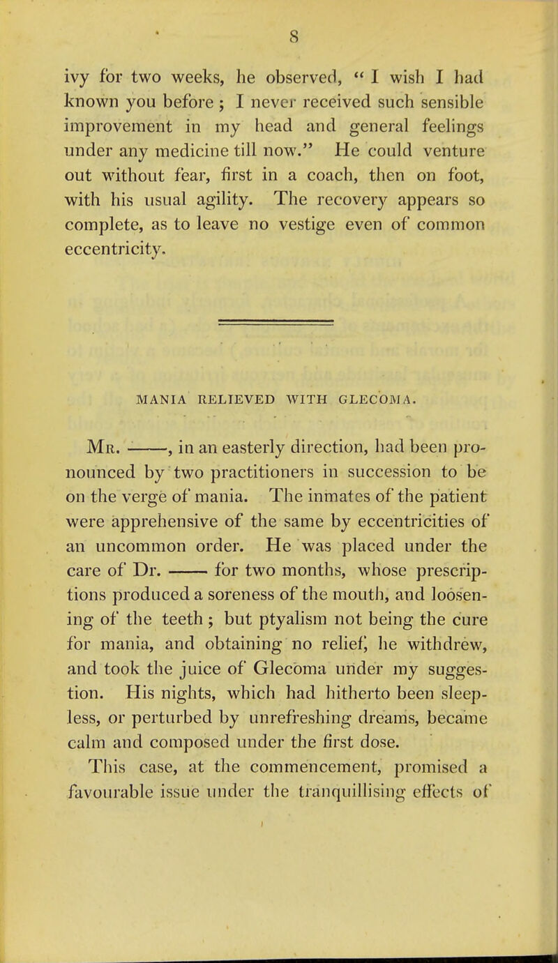 « ivy for two weeks, he observed,  I wish I had known you before ; I never received such sensible improvement in my head and general feelings under any medicine till now. He could venture out without fear, first in a coach, then on foot, with his usual agility. The recovery appears so complete, as to leave no vestige even of common eccentricity. MANIA RELIEVED WITH GLECOMA. Mr. , in an easterly direction, had been pro- nounced by two practitioners in succession to be on the verge of mania. The inmates of the patient were apprehensive of the same by eccentricities of an uncommon order. He was placed under the care of Dr. for two months, whose prescrip- tions produced a soreness of the mouth, and loosen- ing of the teeth ; but ptyalism not being the cure for mania, and obtaining no relief^ he withdrew, and took the juice of Glecbma under my sugges- tion. His nights, which had hitherto been sleep- less, or perturbed by unrefreshing dreams, became calm and composed under the first dose. This case, at the commencement, promised a favourable issue under the tranquillising efiects of
