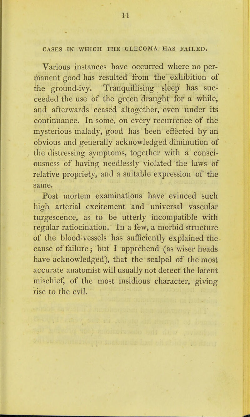 CASES IN WHICH THE GLECOMA. HAS FAILED. Various instances have occurred where no per- manent good has resulted from the exhibition of the ground-ivy. TranquilHsing sleep has suc- ceeded the use of the green draught for a while, and afterwards ceased altogether, even under its continuance. In some, on every recurrence of the mysterious malady, good has been effected by an obvious and generally acknowledged diminution of the distressing symptoms, together with a consci- ousness of having needlessly violated the laws of relative propriety, and a suitable expression of the same. Post mortem examinations have evinced such high arterial excitement and universal vascular turgescence, as to be utterly incompatible with regular ratiocination. In a few, a morbid structure of the blood-vessels has sufficiently explained the cause of failure; but I apprehend (as wiser heads have acknowledged), that the scalpel of the most accurate anatomist will usually not detect the latent mischiefi of the most insidious character, giving rise to the evil.