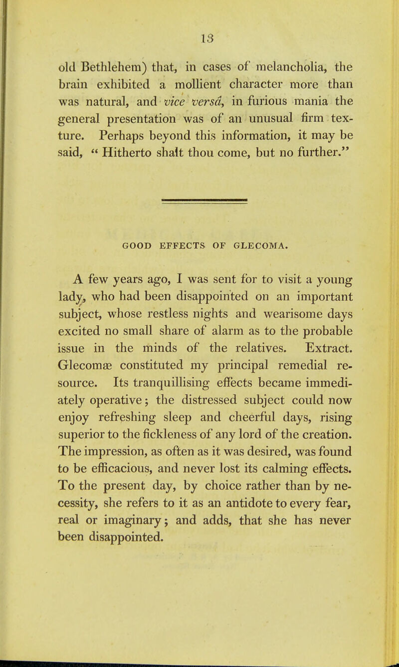 old Bethlehem) that, in cases of melancholia, the brain exhibited a moUient character more than was natural, and vice versdy in furious mania the general presentation was of an unusual firm tex- ture. Perhaps beyond this information, it may be said,  Hitherto shalt thou come, but no further. GOOD EFFECTS OF GLECOMA. A few years ago, I was sent for to visit a young lady, who had been disappointed on an important subject, whose restless nights and wearisome days excited no small share of alarm as to the probable issue in the minds of the relatives. Extract. Glecomae constituted my principal remedial re- source. Its tranquillising effects became immedi- ately operative; the distressed subject could now enjoy refreshing sleep and cheerful days, rising superior to the fickleness of any lord of the creation. The impression, as often as it was desired, was found to be efficacious, and never lost its calming effects. To the present day, by choice rather than by ne- cessity, she refers to it as an antidote to every fear, real or imaginary; and adds, that she has never been disappointed.