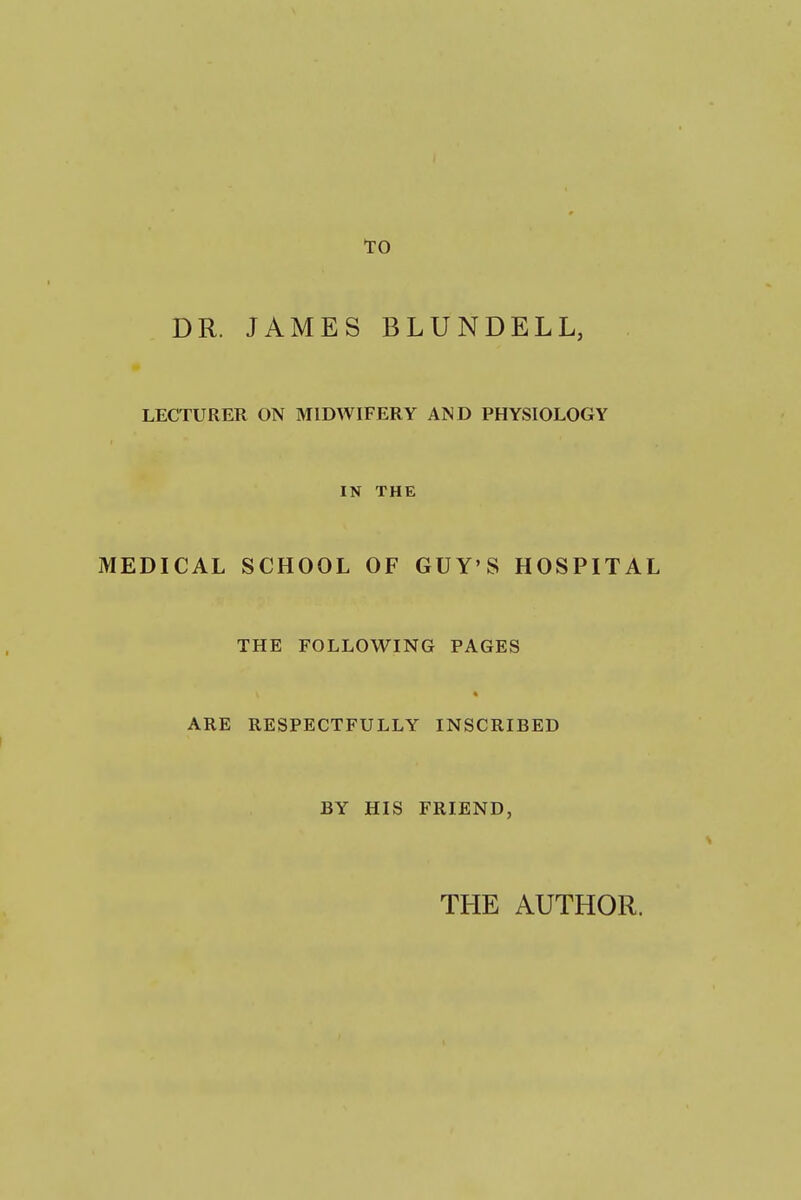 TO DR. JAMES BLUNDELL, LECTURER ON MIDWIFERY AND PHYSIOLOGY IN THE MEDICAL SCHOOL OF GUY'S HOSPITAL THE FOLLOWING PAGES ARE RESPECTFULLY INSCRIBED BY HIS FRIEND, THE AUTHOR.