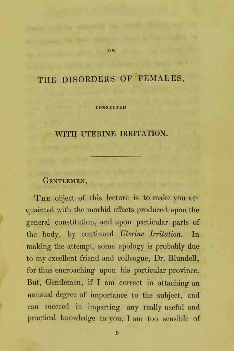 ON THE DISORDERS OF FEMALES, CONNECTED WITH UTERINE IRRITATION. Gentlemen, The object of this lecture is to make you ac- quainted with the morbid effects produced upon the general constitution, and upon particular parts of the body, by continued Uterine Irritation. In making the attempt, some apology is probably due to my excellent friend and colleague, Dr. Blundell, for thus encroaching upon his particular province. But, Gentlemen, if I am correct in attaching an unusual degree of importance to the subject, and can succeed in imparting any really useful and practical knowledge to you, I am too sensible of B