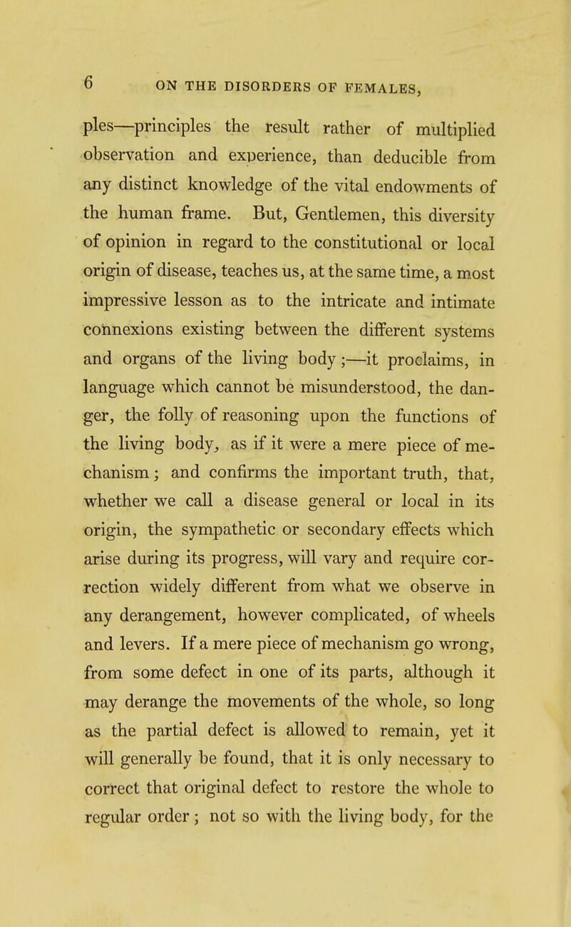 pies—principles the result rather of multiplied observation and exDerience, than deducible from any distinct knowledge of the vital endowments of the human frame. But, Gentlemen, this diversity of opinion in regard to the constitutional or local origin of disease, teaches us, at the same time, a most impressive lesson as to the intricate and intimate connexions existing between the different systems and organs of the living body;—it proclaims, in language which cannot be misunderstood, the dan- ger, the folly of reasoning upon the functions of the living body^ as if it were a mere piece of me- chanism ; and confirms the important truth, that, whether we call a disease general or local in its origin, the sympathetic or secondary effects which arise diu-ing its progress, will vary and require cor- rection widely different from what we observe in any derangement, however complicated, of wheels and levers. If a mere piece of mechanism go wrong, from some defect in one of its parts, although it may derange the movements of the whole, so long as the partial defect is allowed to remain, yet it will generally be found, that it is only necessary to correct that original defect to restore the whole to regular order; not so with the living body, for the
