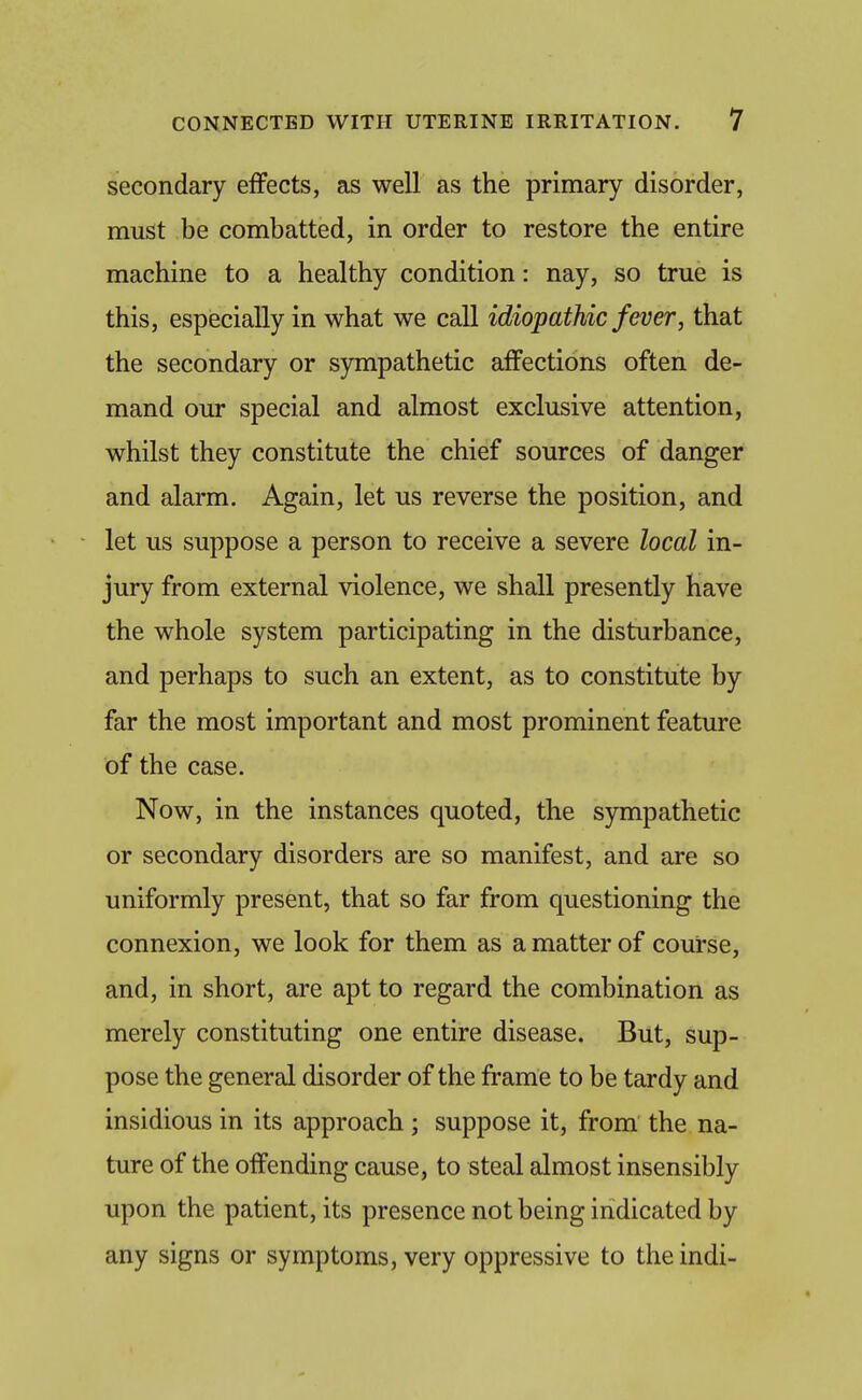 secondary effects, as well as the primary disorder, must be combatted, in order to restore the entire machine to a healthy condition: nay, so true is this, especially in what we call idiopathic fever, that the secondary or sympathetic affections often de- mand our special and almost exclusive attention, whilst they constitute the chief sources of danger and alarm. Again, let us reverse the position, and let us suppose a person to receive a severe local in- jury from external violence, we shall presently have the whole system participating in the disturbance, and perhaps to such an extent, as to constitute by far the most important and most prominent feature of the case. Now, in the instances quoted, the sympathetic or secondary disorders are so manifest, and are so uniformly present, that so far from questioning the connexion, we look for them as a matter of course, and, in short, are apt to regard the combination as merely constituting one entire disease. But, sup- pose the general disorder of the frame to be tardy and insidious in its approach; suppose it, from the na- ture of the offending cause, to steal almost insensibly upon the patient, its presence not being indicated by any signs or symptoms, very oppressive to theindi-