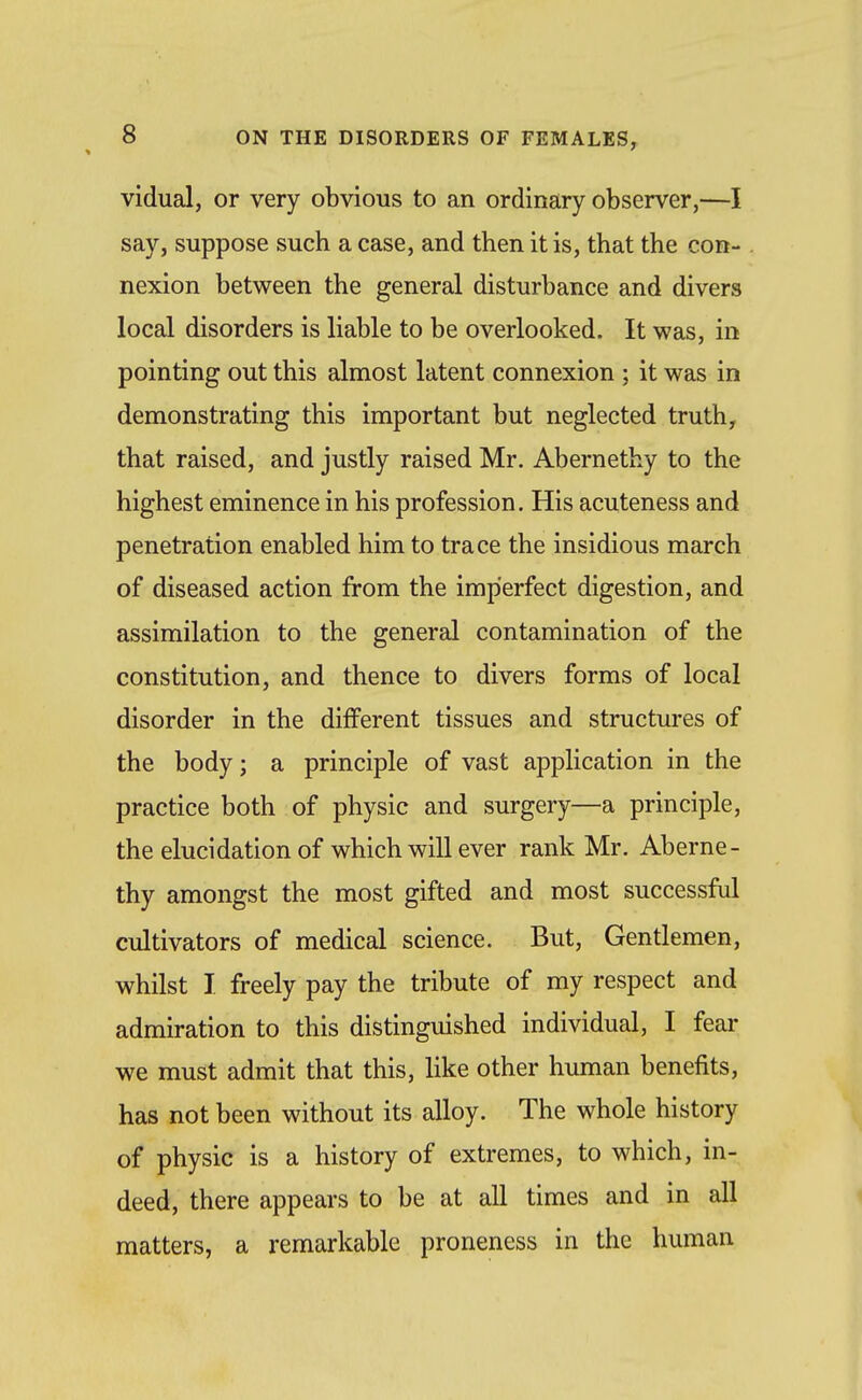 vidual, or very obvious to an ordinary observer,—I say, suppose such a case, and then it is, that the con- nexion between the general disturbance and divers local disorders is liable to be overlooked. It was, in pointing out this almost latent connexion ; it was in demonstrating this important but neglected truth, that raised, and justly raised Mr. Abernethy to the highest eminence in his profession. His acuteness and penetration enabled him to trace the insidious march of diseased action from the imperfect digestion, and assimilation to the general contamination of the constitution, and thence to divers forms of local disorder in the different tissues and structures of the body; a principle of vast application in the practice both of physic and surgery—a principle, the elucidation of which will ever rank Mr. Aberne- thy amongst the most gifted and most successfd cultivators of medical science. But, Gentlemen, whilst I freely pay the tribute of my respect and admiration to this distinguished individual, I fear we must admit that this, like other human benefits, has not been without its alloy. The whole history of physic is a history of extremes, to which, in- deed, there appears to be at all times and in all matters, a remarkable proneness in the human