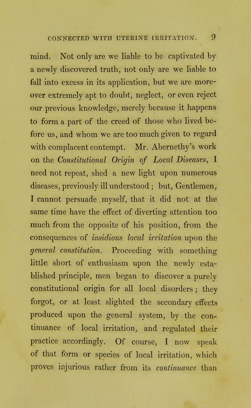 mind. Not only are we liable to be captivated by a newly discovered truth, not only are we liable to fall into excess in its application, but we are more- over extremely apt to doubt, neglect, or even reject our previous knowledge, merely because it happens to form a part of the creed of those who lived be- fore us, and whom we are too much given to regard with complacent contempt. Mr. Abernethy's work on the Constitutional Origin of Local Diseases, I need not repeat, shed a new light upon numerous diseases, previously ill understood ; but. Gentlemen, I cannot persuade myself, that it did not at the same time have the effect of diverting attention too much from the opposite of his position, from the consequences of insidious local irritation upon the general constitution. Proceeding with something little short of enthusiasm upon the newly esta- blished principle, men began to discover a purely constitutional origin for all local disorders; they forgot, or at least slighted the secondary effects produced upon the general system, by the con- tinuance of local irritation, and regulated their practice accordingly. Of course, I now speak of that form or species of local irritation, which proves injurious rather from its continuance than
