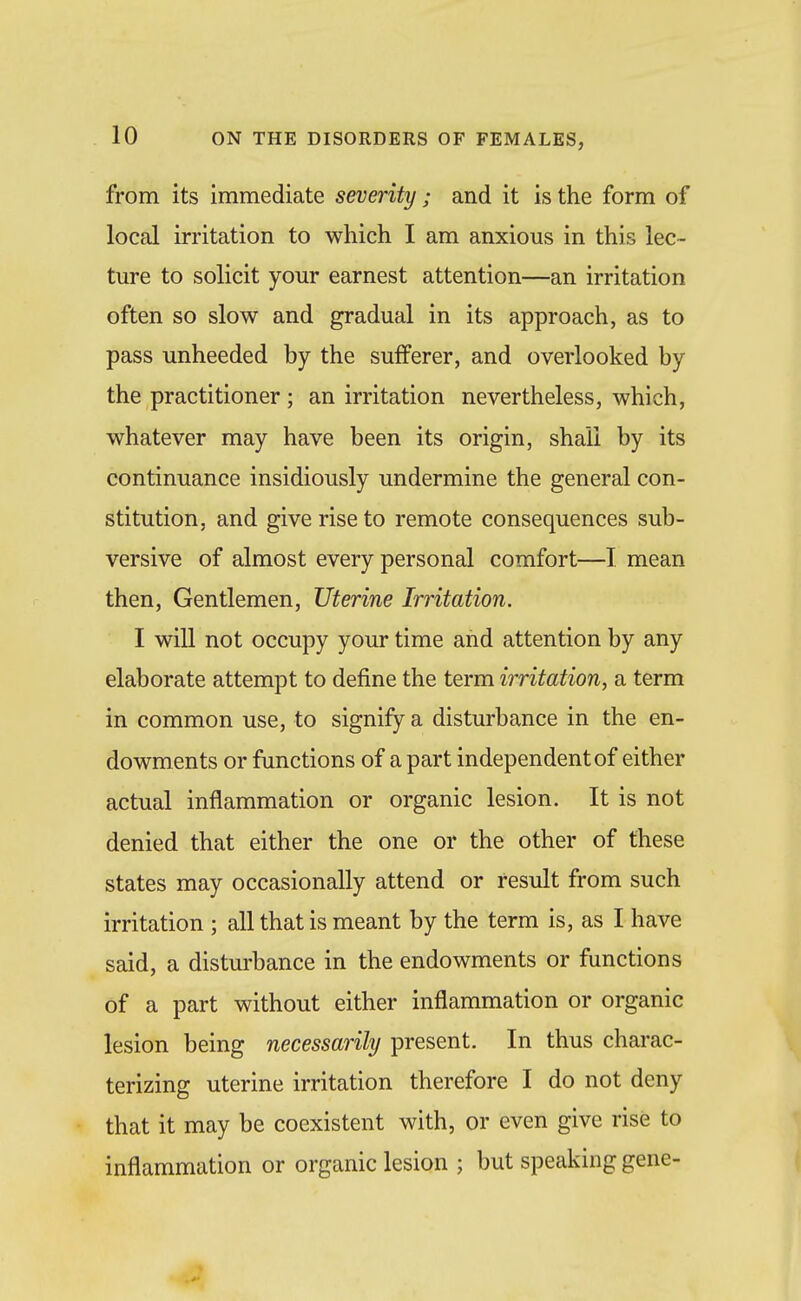 from its immediate severity ; and it is the form of local irritation to which I am anxious in this lec- ture to solicit your earnest attention—an irritation often so slow and gradual in its approach, as to pass unheeded by the sufferer, and overlooked by the practitioner ; an irritation nevertheless, which, whatever may have been its origin, shall by its continuance insidiously undermine the general con- stitution, and give rise to remote consequences sub- versive of almost every personal comfort—I mean then, Gentlemen, Uterine Irritation, I will not occupy your time and attention by any elaborate attempt to define the term irritation, a term in common use, to signify a disturbance in the en- dowments or functions of a part independent of either actual inflammation or organic lesion. It is not denied that either the one or the other of these states may occasionally attend or result from such irritation ; all that is meant by the term is, as I have said, a disturbance in the endowments or functions of a part without either inflammation or organic lesion being necessarily present. In thus charac- terizing uterine irritation therefore I do not deny that it may be coexistent with, or even give rise to inflammation or organic lesion ; but speaking gene-