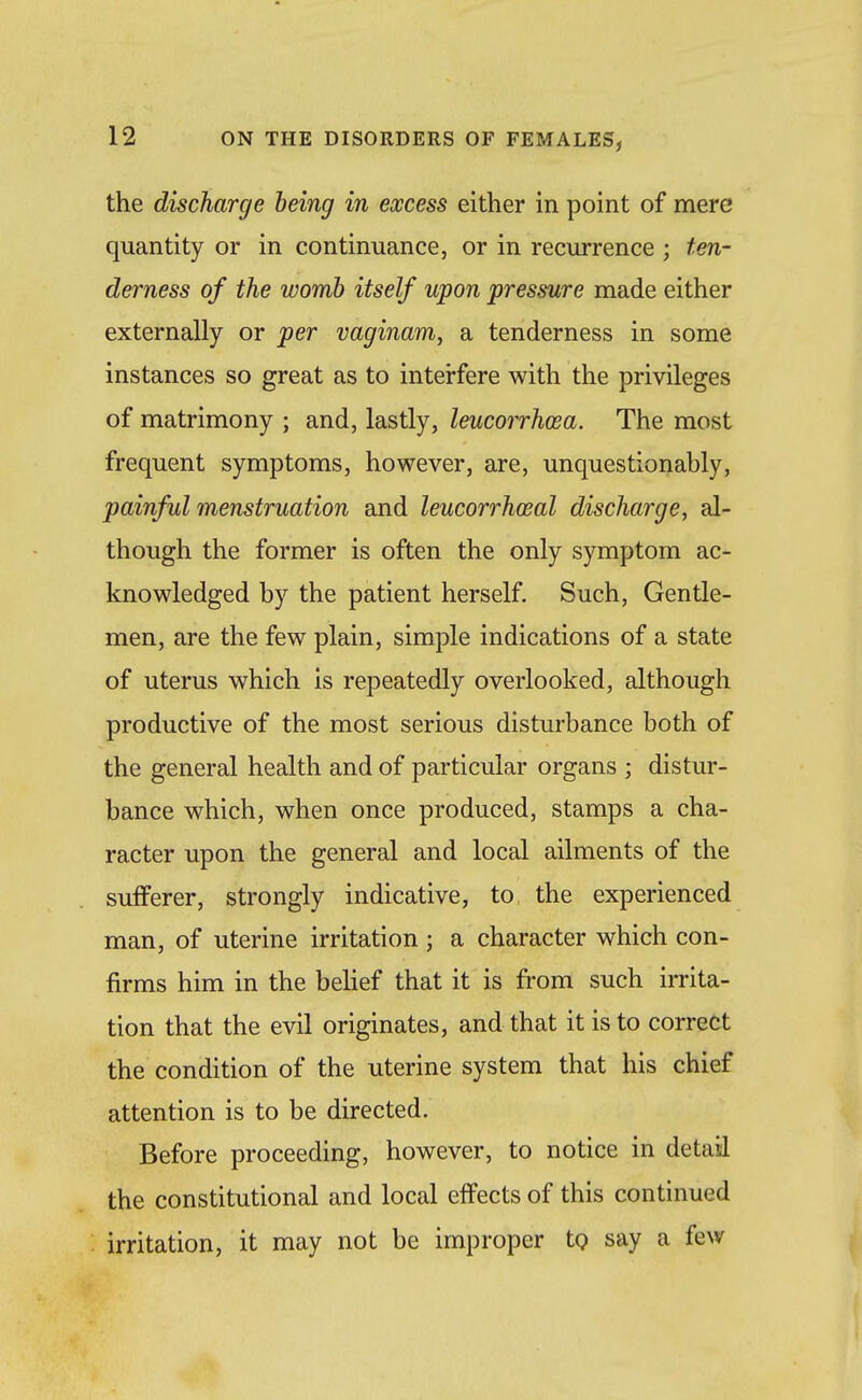 the discharge being in excess either in point of mere quantity or in continuance, or in recurrence ; ten- derness of the womb itself upon pressure made either externally or per vaginam, a tenderness in some instances so great as to interfere with the privileges of matrimony ; and, lastly, leucorrhcea. The most frequent symptoms, however, are, unquestionably, painful menstruation and leucorrhoeal discharge, al- though the former is often the only symptom ac- knowledged by the patient herself. Such, Gentle- men, are the few plain, simple indications of a state of uterus which is repeatedly overlooked, although productive of the most serious disturbance both of the general health and of particular organs ; distur- bance which, when once produced, stamps a cha- racter upon the general and local ailments of the sufferer, strongly indicative, to the experienced man, of uterine irritation; a character which con- firms him in the behef that it is from such irrita- tion that the evil originates, and that it is to correct the condition of the uterine system that his chief attention is to be directed. Before proceeding, however, to notice in detail the constitutional and local effects of this continued irritation, it may not be improper to say a few
