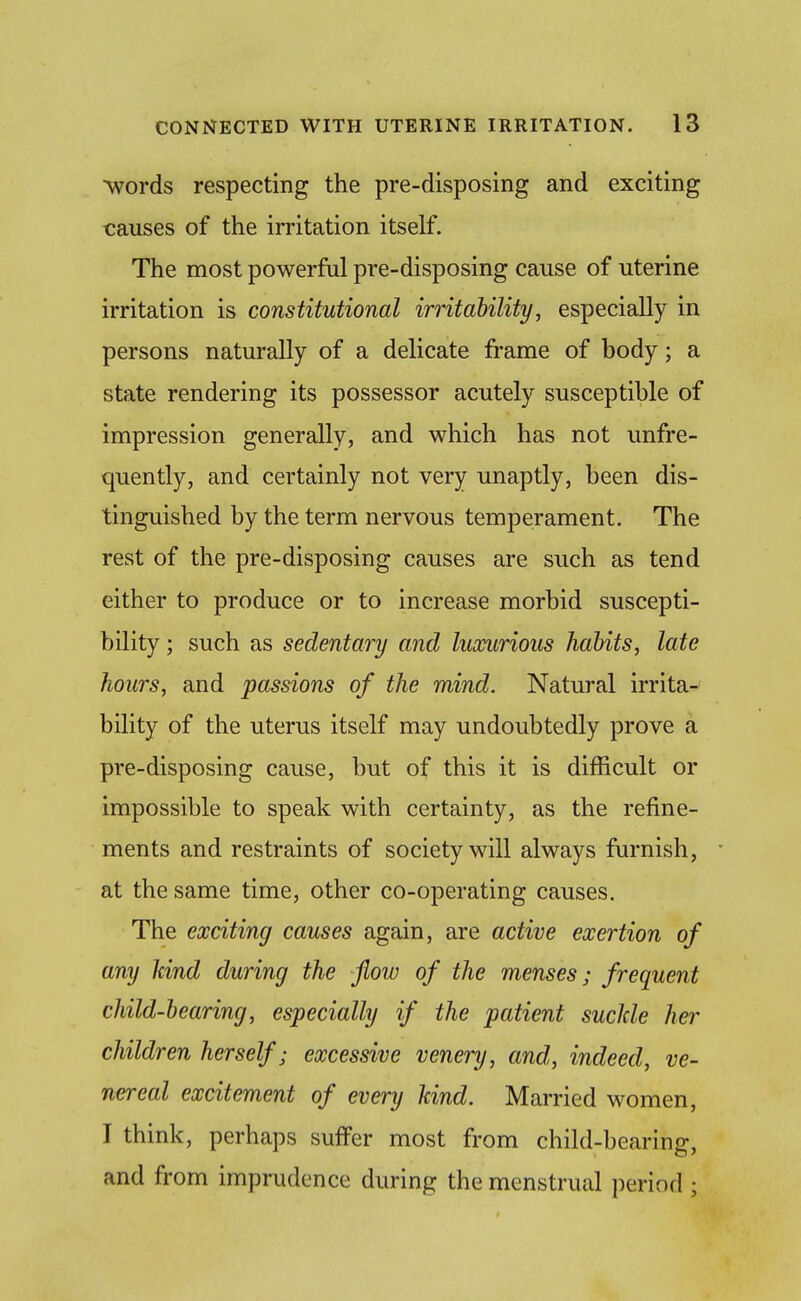 words respecting the pre-disposing and exciting causes of the irritation itself. The most powerful pre-disposing cause of uterine irritation is constitutional irritability, especially in persons naturally of a delicate frame of body; a state rendering its possessor acutely susceptible of impression generally, and which has not unfre- quently, and certainly not very unaptly, been dis- tinguished by the term nervous temperament. The rest of the pre-disposing causes are such as tend either to produce or to increase morbid suscepti- bility ; such as sedentary and luxurious habits, late hours, and passions of the mind. Natural irrita- bility of the uterus itself may undoubtedly prove a pre-disposing cause, but of this it is difficult or impossible to speak with certainty, as the refine- ments and restraints of society will always furnish, at the same time, other co-operating causes. The exciting causes again, are active exertion of any kind during the flow of the menses; frequent child-bearing, especially if the patient suclde her children herself; excessive venery, and, indeed, ve- nereal excitement of every kind. Married women, I think, perhaps suffer most from child-bearing, and from imprudence during the menstrual period ;