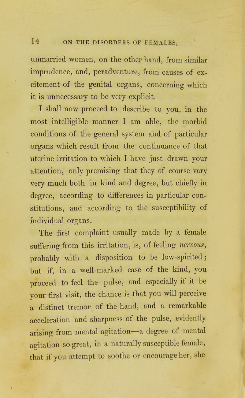 unmarried women, on the other hand, from similar imprudence, and, peradventure, from causes of ex- citement of the genital organs, concerning which it is unnecessary to be very explicit. I shall now proceed to describe to you, in the most intelligible manner I am able, the morbid conditions of the general system and of particular organs which result from the continuance of that uterine irritation to which I have just drawn your attention, only premising that they of course vary very much both in kind and degree, but chiefly in degree, according to differences in particular con- stitutions, and according to the susceptibihty of individual organs. The first complaint usually made by a female suffering from this irritation, is, of feeling nervous, probably with a disposition to be low-spirited; but if, in a well-marked case of the kind, you proceed to feel the pulse, and especially if it be your first visit, the chance is that you will perceive a distinct tremor of the hand, and a remarkable acceleration and sharpness of the pulse, evidently arising from mental agitation—a degree of mental agitation so great, in a naturally susceptible female, that if you attempt to soothe or encourage her, she