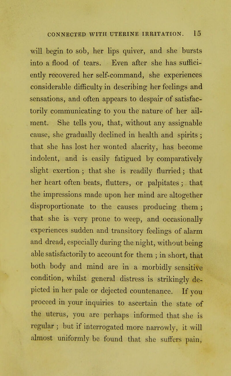 will begin to sob, her lips quiver, and she bursts into a flood of tears. Even after she has suffici- ently recovered her self-command, she experiences considerable difficulty in describing her feelings and sensations, and often appears to despair of satisfac- torily communicating to you the nature of her ail- ment. She tells you, that, without any assignable cause, she gradually declined in health and spirits ; that she has lost her wonted alacrity, has become indolent, and is easily fatigued by comparatively slight exertion ; that she is readily flurried; that her heart often beats, flutters, or palpitates; that the impressions made upon her mind are altogether disproportionate to the causes producing them; that she is very prone to weep, and occasionally experiences sudden and transitory feelings of alarm and dread, especially during the night, without being able satisfactorily to account for them ; in short, that both body and mind are in a morbidly sensitive condition, whilst general distress is strikingly de- picted in her pale or dejected countenance. If you proceed in your inquiries to ascertain the state of the uterus, you are perhaps informed that she is regular ; but if interrogated more narrowly, it will almost uniformly be found that she suff'ers pain.