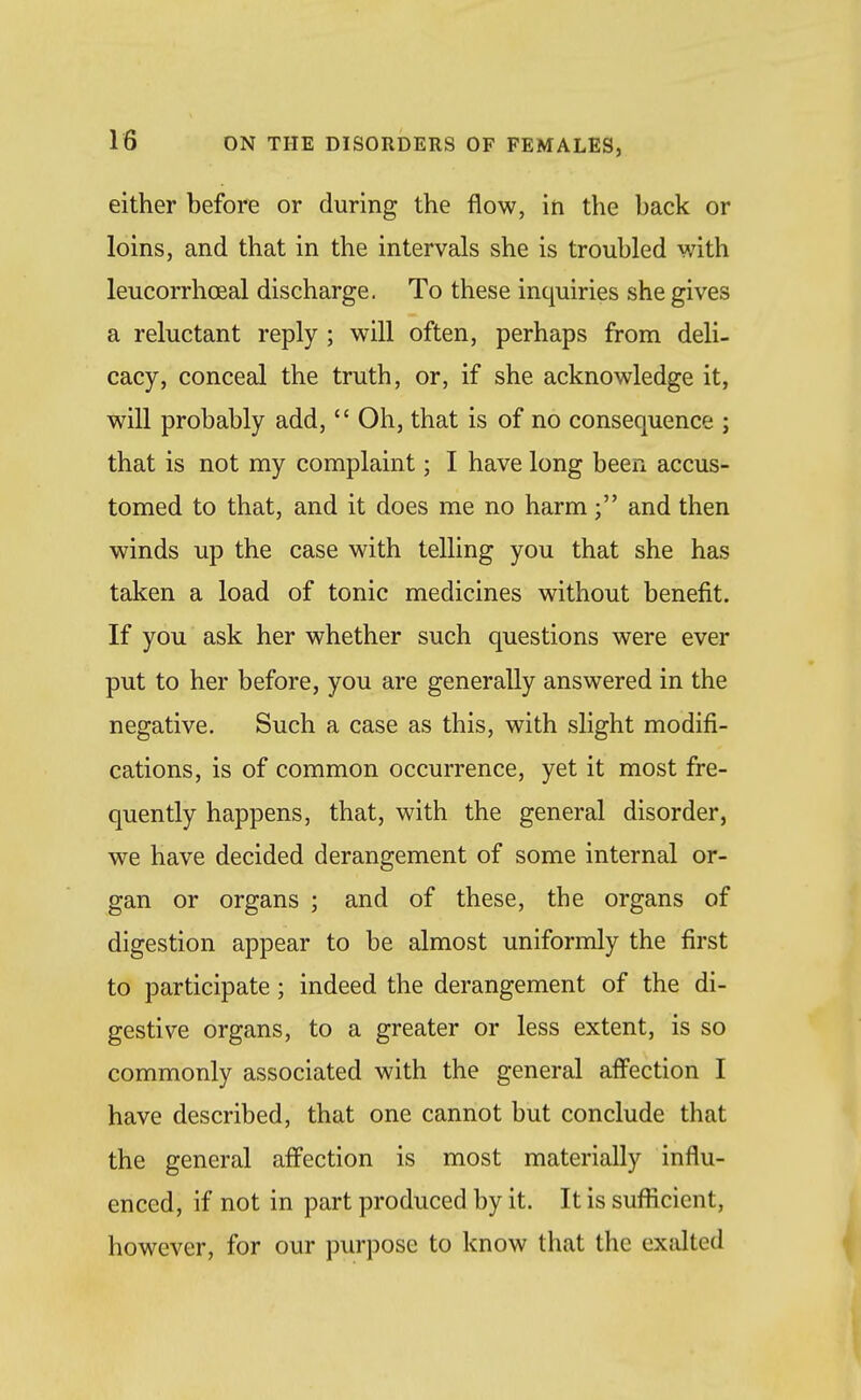either before or during the flow, in the back or loins, and that in the intervals she is troubled with leucorrhcEal discharge. To these inquiries she gives a reluctant reply ; will often, perhaps from deli- cacy, conceal the truth, or, if she acknowledge it, will probably add,  Oh, that is of no consequence ; that is not my complaint; I have long been accus- tomed to that, and it does me no harmand then winds up the case with telling you that she has taken a load of tonic medicines without benefit. If you ask her whether such questions were ever put to her before, you are generally answered in the negative. Such a case as this, with slight modifi- cations, is of common occurrence, yet it most fre- quently happens, that, with the general disorder, we have decided derangement of some internal or- gan or organs ; and of these, the organs of digestion appear to be almost uniformly the first to participate; indeed the derangement of the di- gestive organs, to a greater or less extent, is so commonly associated with the general affection I have described, that one cannot but conclude that the general affection is most materially influ- enced, if not in part produced by it. It is sufficient, however, for our purpose to know that the exalted