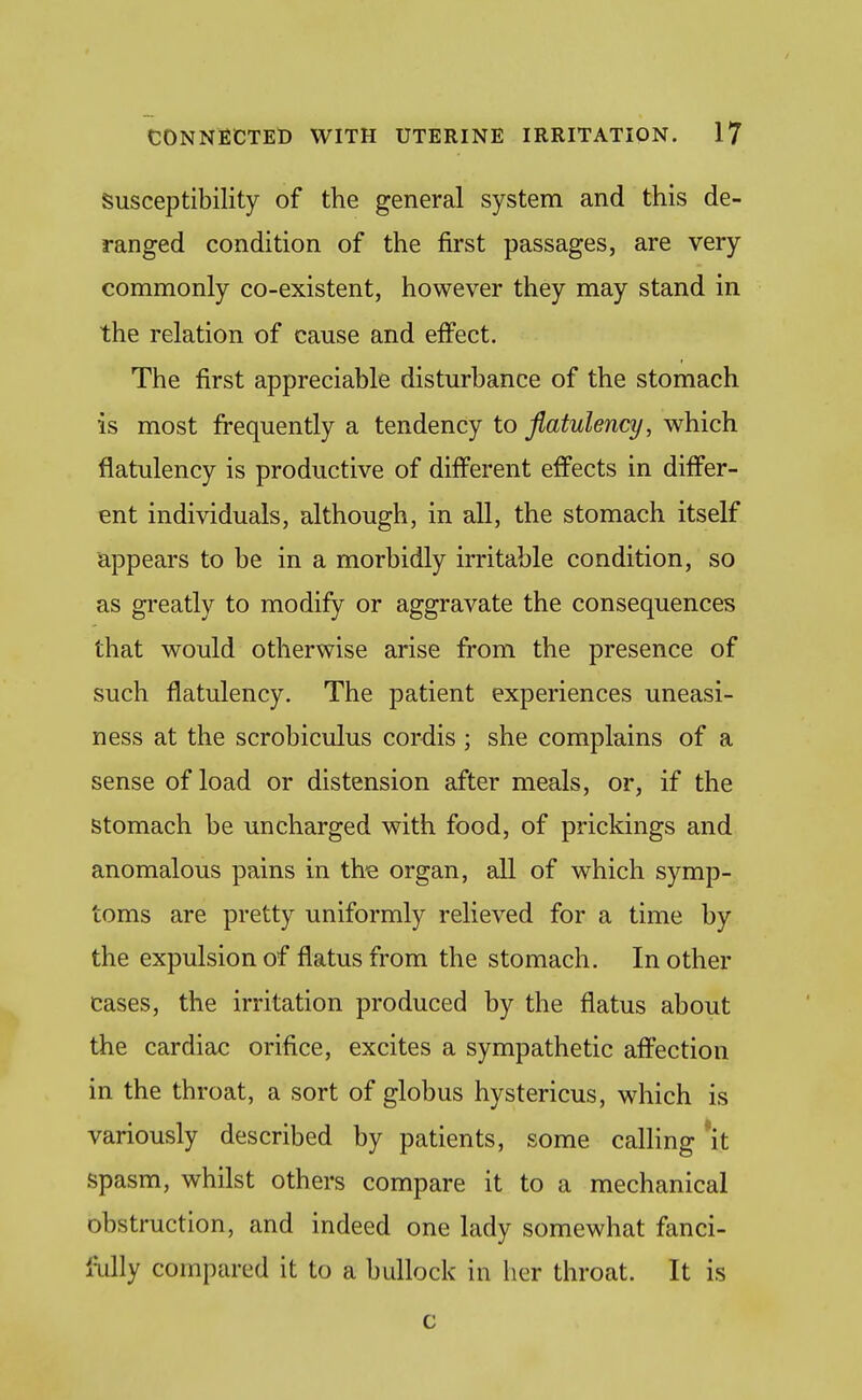 Susceptibility of the general system and this de- ranged condition of the first passages, are very commonly co-existent, however they may stand in the relation of cause and effect. The first appreciable disturbance of the stomach is most frequently a tendency to flatulency, which flatulency is productive of different effects in differ- ent individuals, although, in all, the stomach itself appears to be in a morbidly irritable condition, so as greatly to modify or aggravate the consequences that would otherwise arise from the presence of such flatulency. The patient experiences uneasi- ness at the scrobiculus cordis; she complains of a sense of load or distension after meals, or, if the Stomach be uncharged with food, of prickings and anomalous pains in th'e organ, all of which symp- toms are pretty uniformly relieved for a time by the expulsion of flatus from the stomach. In other cases, the irritation produced by the flatus about the cardiac orifice, excites a sympathetic affection in the throat, a sort of globus hystericus, which is variously described by patients, some calling 'it spasm, whilst others compare it to a mechanical obstruction, and indeed one lady somewhat fanci- fully compared it to a bullock in her throat. It is c
