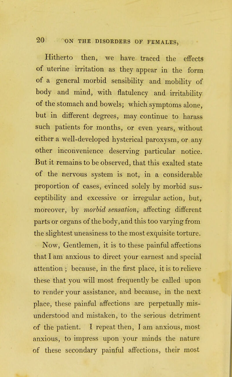 Hitherto then, we have traced the effects of uterine irritation as they appear in the form of a general morbid sensibiUty and mobility of body and mind, with flatulency and irritability of the stomach and bowels; which symptoms alone, but in different degrees, may continue to harass such patients for months, or even years, without either a well-developed hysterical paroxysm, or any other inconvenience deserving particular notice. But it remains to be observed, that this exalted state of the nervous system is not, in a considerable proportion of cases, evinced solely by morbid sus- ceptibility and excessive or irregular action, but, moreover, by morUd sensation, affecting different parts or organs of the body, and this too varying from the slightest uneasiness to the most exquisite torture. Now, Gentlemen, it is to these painful affections that I am anxious to direct your earnest and special attention ; because, in the first place, it is to relieve these that you will most frequently be called upon to render your assistance, and because, in the next place, these painful affections are perpetually mis- understood and mistaken, to the serious detriment of the patient. I repeat then, I am anxious, most anxious, to impress upon your minds the nature of these secondary painful affections, their most