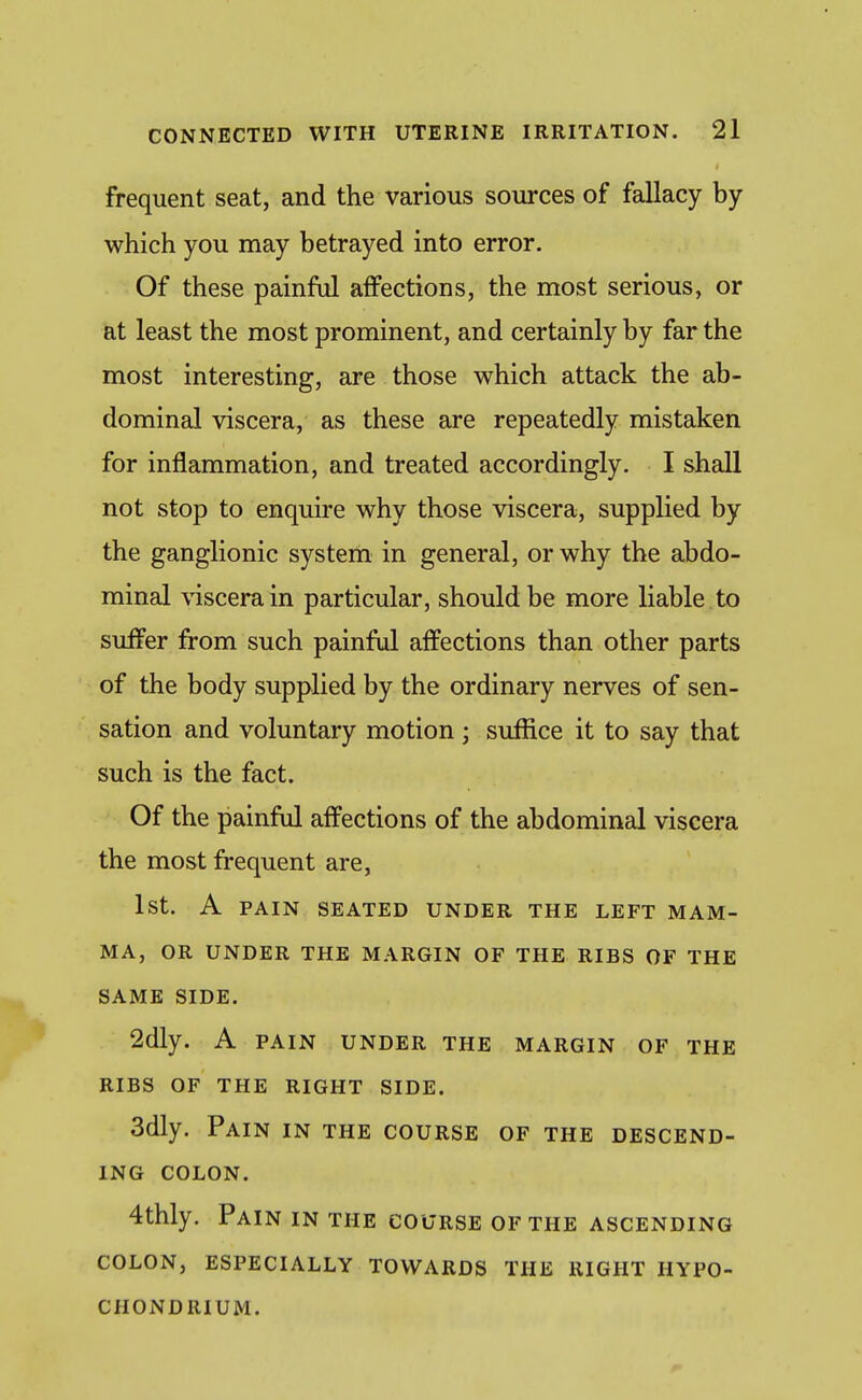 frequent seat, and the various sources of fallacy by which you may betrayed into error. Of these painful affections, the most serious, or at least the most prominent, and certainly by far the most interesting, are those which attack the ab- dominal viscera, as these are repeatedly mistaken for inflammation, and treated accordingly. I shall not stop to enquire why those viscera, supplied by the ganglionic system in general, or why the abdo- minal \T[scerain particular, should be more liable , to suffer from such painful affections than other parts of the body supplied by the ordinary nerves of sen- sation and voluntary motion; suffice it to say that such is the fact. Of the painful affections of the abdominal viscera the most frequent are, 1st. A PAIN SEATED UNDER THE LEFT MAM- MA, OR UNDER THE MARGIN OF THE RIBS OF THE SAME SIDE. 2dly. A PAIN UNDER THE MARGIN OF THE RIBS OF THE RIGHT SIDE. 3dly. Pain in the course of the descend- ing COLON. 4thly. Pain in the course of the ascending COLON, especially TOWARDS THE RIGHT HYPO- CHONDRIUM.