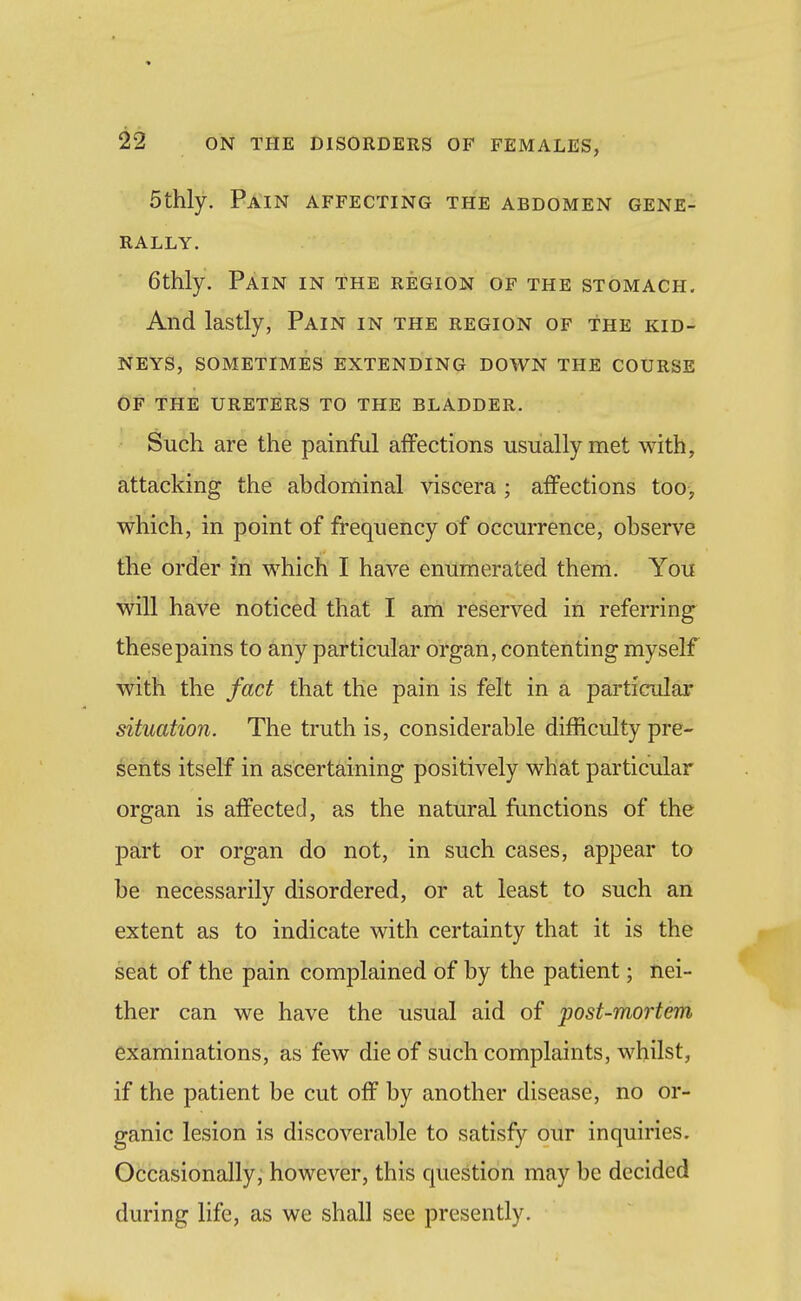 5thly. Pain affecting the abdomen gene- rally. 6thly. Pain in the region of the stomach. And lastly, Pain in the region of the kid- neys, sometimes extending down the course of the ureters to the bladder. Such are the painful affections usually met with, attacking the abdominal viscera ; affections too, which, in point of frequency of occurrence, observe the order in which I have enumerated them. You will have noticed that I am reserved in referring these pains to any particular organ, contenting myself with the fact that the pain is felt in a particular situation. The truth is, considerable difficulty pre- sents itself in ascertaining positively what particular organ is affected, as the natural functions of the part or organ do not, in such cases, appear to be necessarily disordered, or at least to such an extent as to indicate with certainty that it is the seat of the pain complained of by the patient; nei- ther can we have the usual aid of post-mortem examinations, as few die of such complaints, whilst, if the patient be cut off by another disease, no or- ganic lesion is discoverable to satisfy our inquiries. Occasionally, however, this question may be decided during life, as we shall see presently.