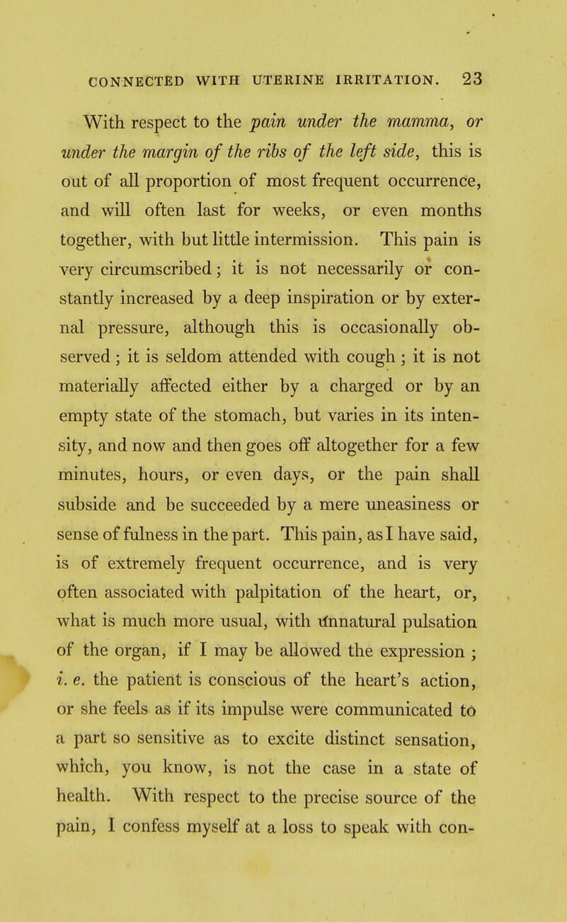 With respect to the pain under the mamma, or under the margin of the ribs of the left side, this is out of all proportion of most frequent occurrence, and will often last for weeks, or even months together, with but little intermission. This pain is very circumscribed; it is not necessarily or con- stantly increased by a deep inspiration or by exter- nal pressure, although this is occasionally ob- served ; it is seldom attended with cough; it is not materially affected either by a charged or by an empty state of the stomach, but varies in its inten- sity, and now and then goes off altogether for a few minutes, hours, or even days, or the pain shall subside and be succeeded by a mere mieasiness or sense of fulness in the part. This pain, as I have said, is of extremely frequent occurrence, and is very often associated with palpitation of the heart, or, what is much more usual, with linnatural pulsation of the organ, if I may be allowed the expression ; i. e. the patient is conscious of the heart's action, or she feels as if its impulse were communicated to a part so sensitive as to excite distinct sensation, which, you know, is not the case in a state of health. With respect to the precise source of the pain, I confess myself at a loss to speak with con-