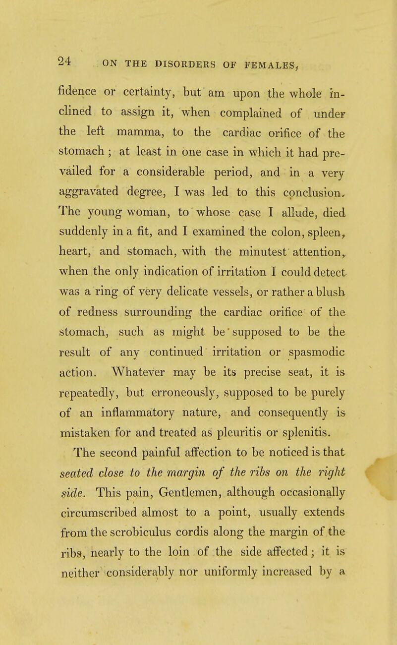 fidence or certainty, but am upon the whole in- clined to assign it, when complained of under the left mamma, to the cardiac orifice of the stomach ; at least in one case in which it had pre- vailed for a considerable period, and in a very- aggravated degree, I was led to this conclusion. The young woman, to whose case I allude, died suddenly in a fit, and I examined the colon, spleen, heart, and stomach, with the minutest attention,, when the only indication of irritation I could detect was a ring of very delicate vessels, or rather ablush of redness surrounding the cardiac orifice of the stomach, such as might be'supposed to be the result of any continued irritation or spasmodic action. Whatever may be its precise seat, it is repeatedly, but erroneously, supposed to be purely of an inflammatory nature, and consequently is mistaken for and treated as pleuritis or splenitis. The second painful affection to be noticed is that seated close to the margin of the ribs on the right side. This pain, Gentlemen, although occasionally circumscribed almost to a point, usually extends from the scrobiculus cordis along the margin of the ribs, nearly to the loin of the side affected; it is neither considerably nor uniformly increased by a