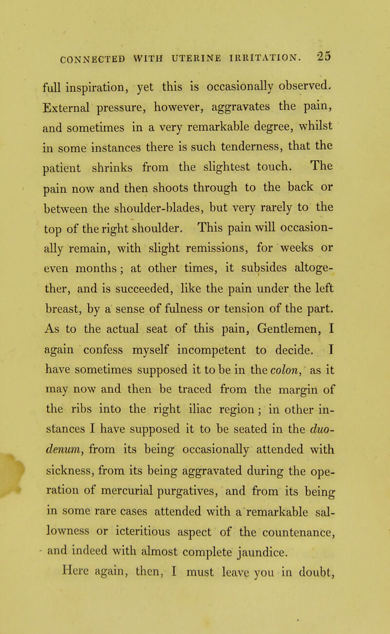 full inspiration, yet this is occasionally observed. External pressure, however, aggravates the pain, and sometimes in a very remarkable degree, whilst in some instances there is such tenderness, that the patient shrinks from the slightest touch. The pain now and then shoots through to the back or between the shoulder-blades, but very rarely to the top of the right shoulder. This pain will occasion- ally remain, with slight remissions, for weeks or even months; at other times, it subsides altoge- ther, and is succeeded, like the pain under the left breast, by a sense of fulness or tension of the part. As to the actual seat of this pain, Gentlemen, I again confess myself incompetent to decide. I have sometimes supposed it to be in the colon, as it may now and then be traced from the margin of the ribs into the right iliac region ; in other in- stances I have supposed it to be seated in the duo- denum, from its being occasionally attended with sickness, from its being aggravated during the ope- ration of mercurial purgatives, and from its being in some rare cases attended with a remarkable sal- lowness or icteritious aspect of the countenance, - and indeed with almost complete jaundice. Here again, then, I must leave you in doubt,