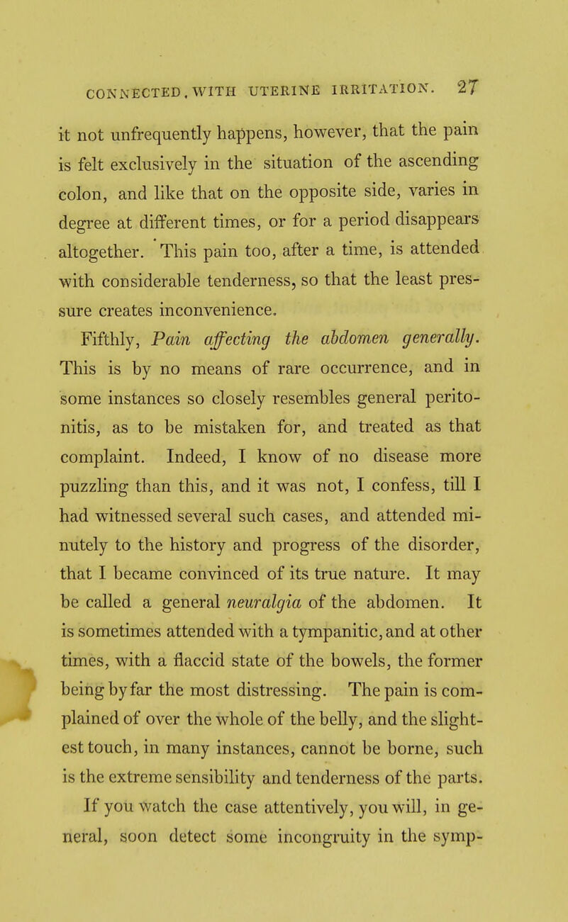 it not unfrequently happens, however, that the pain is felt exclusively in the situation of the ascending colon, and like that on the opposite side, varies in degi-ee at different times, or for a period disappears altogether. * This pain too, after a time, is attended with considerable tenderness, so that the least pres- sure creates inconvenience. Fifthly, Pain affecting the abdomen generally. This is by no means of rare occurrence, and in some instances so closely resembles general perito- nitis, as to be mistaken for, and treated as that complaint. Indeed, I know of no disease more puzzling than this, and it was not, I confess, till I had witnessed several such cases, and attended mi- nutely to the history and progress of the disorder, that I became convinced of its true nature. It may be called a general neuralgia of the abdomen. It is sometimes attended with a tympanitic, and at other times, with a flaccid state of the bowels, the former being by far the most distressing. The pain is com- plained of over the whole of the belly, and the slight- est touch, in many instances, cannot be borne, such is the extreme sensibility and tenderness of the parts. If you watch the case attentively, you will, in ge- neral, soon detect some incongruity in the symp-