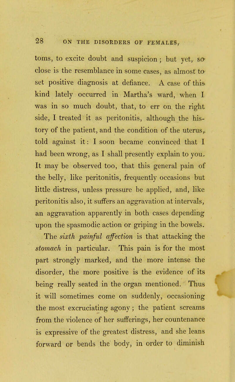 toms, to excite doubt and suspicion; but yet, so- close is the resemblance in some cases, as almost to- set positive diagnosis at defiance. A case of this kind lately occurred in Martha's ward, when I was in so much doubt, that, to err on the right side, I treated it as peritonitis, although the his- tory of the patient, and the condition of the uterus^ told against it: I soon became convinced that I had been wrong, as I shall presently explain to you. It may be observed too, that this general pain of the belly, like peritonitis, frequently occasions but little distress, unless pressure be applied, and, like peritonitis also, it suffers an aggravation at intervals, an aggravation apparently in both cases depending upon the spasmodic action or griping in the bowels. The sixth painful affection is that attacking the stomach in particular. This pain is for the most part strongly marked, and the more intense the disorder, the more positive is the evidence of its being really seated in the organ mentioned. Thus it will sometimes come on suddenly, occasioning the most excruciating agony; the patient screams from the violence of her sufferings, her countenance is expressive of the greatest distress, and she leans forward or bends the body, in order to diminish