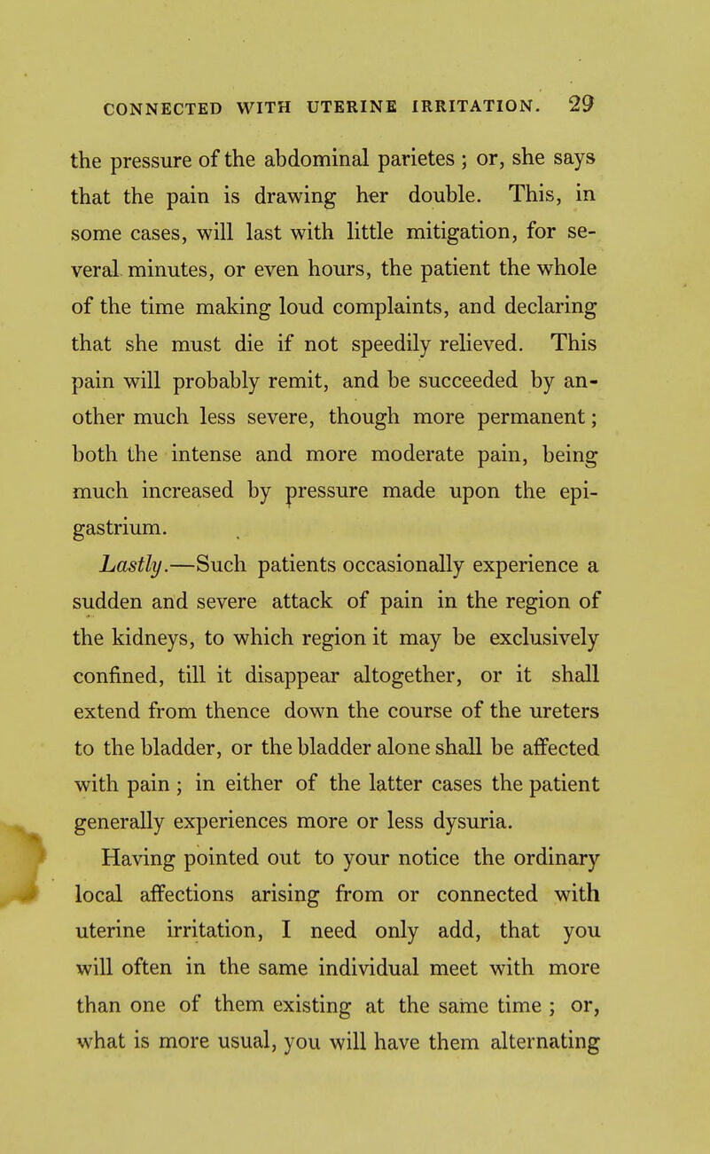 the pressure of the abdominal parietes ; or, she says that the pain is drawing her double. This, in some cases, will last with little mitigation, for se- veral minutes, or even hours, the patient the whole of the time making loud complaints, and declaring that she must die if not speedily relieved. This pain will probably remit, and be succeeded by an- other much less severe, though more permanent; both the intense and more moderate pain, being much increased by pressure made upon the epi- gastrium. Lastly.—Such patients occasionally experience a sudden and severe attack of pain in the region of the kidneys, to which region it may be exclusively confined, till it disappear altogether, or it shall extend from thence down the course of the ureters to the bladder, or the bladder alone shall be affected with pain; in either of the latter cases the patient generally experiences more or less dysuria. Having pointed out to your notice the ordinary local affections arising from or connected with uterine irritation, I need only add, that you will often in the same individual meet with more than one of them existing at the same time ; or, what is more usual, you will have them alternating
