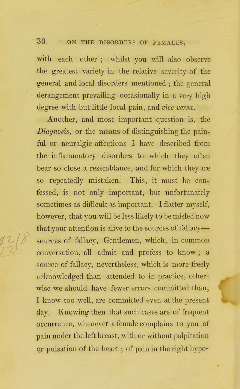 with each other ; whilst you will also observe the greatest variety in the relative severity of the general and local disorders mentioned ; the general derangement prevailing occasionally in a very high degree with but little local pain, and vice versa. Another, and most important question is, the Diagnosis, or the means of distinguishing the pain- ful or neuralgic aflPections I have described from the inflammatory disorders to which they often bear so close a resemblance, and for which they are so repeatedly mistaken. This, it must be con- fessed, is not only important, but unfortunately sometimes as difficult as important. I flatter myself, however, that you will be less likely to be misled now that your attention is alive to the sources of fallacy— sources of fallacy. Gentlemen, which, in common conversation, all admit and profess to know ; a source of fallacy, nevertheless, which is more freely acknowledged than attended to in practice, other- wise we should have fewer errors committed than, I know too well, are committed even at the present day. Knowing then that such cases are of frequent occurrence, whenever a female complains to you of pain under the left breast, with or without palpitation or pulsation of the heart; of pain in the right hypo-