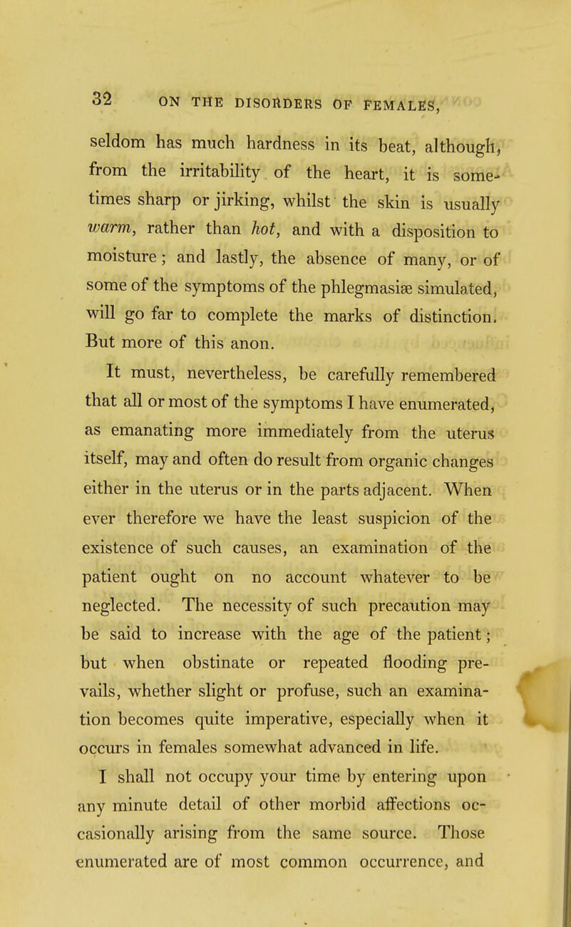 seldom has much hardness in its beat, although^' from the irritahihty of the heart, it is some- times sharp or jirking, whilst the skin is usually warm, rather than hot, and with a disposition to moisture; and lastly, the absence of many, or of^ some of the symptoms of the phlegmasise simulated, will go far to complete the marks of distinction. But more of this anon. It must, nevertheless, be carefully remembered that all or most of the symptoms I have enumerated, as emanating more immediately from the uterus itself, may and often do result from organic changes ^ either in the uterus or in the parts adjacent. When ever therefore we have the least suspicion of the existence of such causes, an examination of the patient ought on no account whatever to be neglected. The necessity of such precaution may be said to increase with the age of the patient; but when obstinate or repeated flooding pre- vails, whether slight or profuse, such an examina- tion becomes quite imperative, especially when it occurs in females somewhat advanced in life. I shall not occupy your time by entering upon any minute detail of other morbid alFections oc- casionally arising from the same source. Those enumerated are of most common occurrence, and