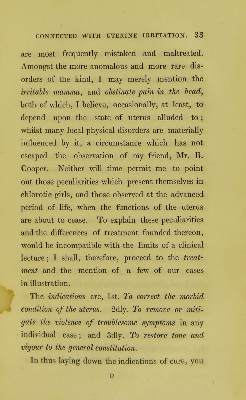 are most frequently mistaken and maltreated. Amongst the more anomalous and more rare dis- orders of the kind, I may merely mention the irritable mamma, and obstinate pain in the head, both of which, I believe, occasionally, at least, to depend upon the state of uterus alluded to; whilst many local physical disorders are materially influenced by it, a circumstance which has not escaped the observation of my friend, Mr. B. Cooper. Neither will time permit me to point out those peculiarities which present themselves in chlorotic girls, and those observed at the advanced period of life, when the functions of the uterus are about to cease. To explain these peculiarities and the differences of treatment founded thereon, would be incompatible with the limits of a clinical lectm-e; I shall, therefore, proceed to the treat- ment and the mention of a few of our cases in illustration. The indications are, 1st. To correct the morbid condition of the uterus. 2dly. To remove or miti- gate the violence of troublesome symptoms in any individual case; and 3dly. To restore tone and vigour to the general constitution. In thus laying down the indications of cure, you D