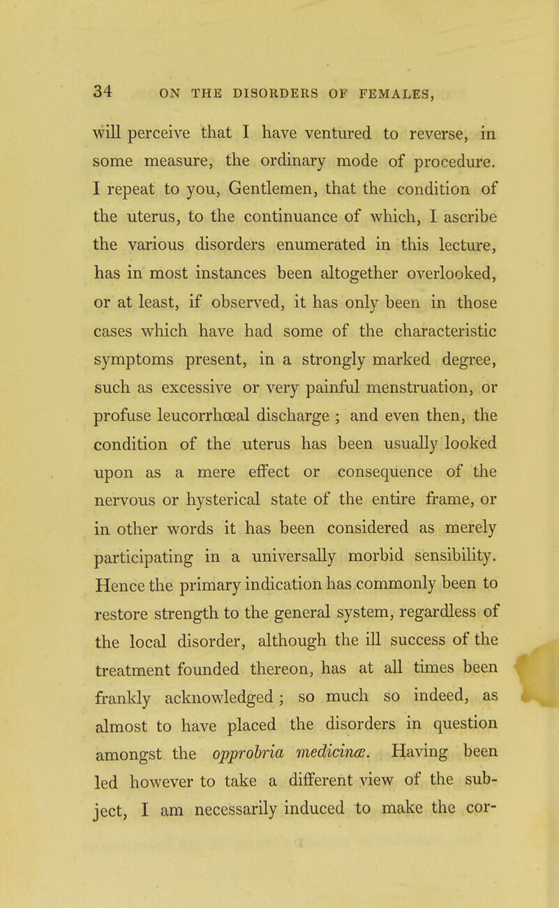 will perceive that I have ventured to reverse, in some measure, the ordinary mode of procedure. I repeat to you, Gentlemen, that the condition of the uterus, to the continuance of which, I ascribe the various disorders enumerated in this lecture, has in most instances been altogether overlooked, or at least, if observed, it has only been in those cases which have had some of the characteristic symptoms present, in a strongly marked degree, such as excessive or very painful menstruation, or profuse leucorrhoeal discharge ; and even then, the condition of the uterus has been usually looked upon as a mere effect or consequence of the nervous or hysterical state of the entire frame, or in other words it has been considered as merely participating in a universally morbid sensibility. Hence the primary indication has commonly been to restore strength to the general system, regardless of the local disorder, although the ill success of the treatment founded thereon, has at all times been frankly acknowledged; so much so indeed, as almost to have placed the disorders in question amongst the opprobria medicincB. Having been led however to take a different view of the sub- ject, I am necessarily induced to make the cor-