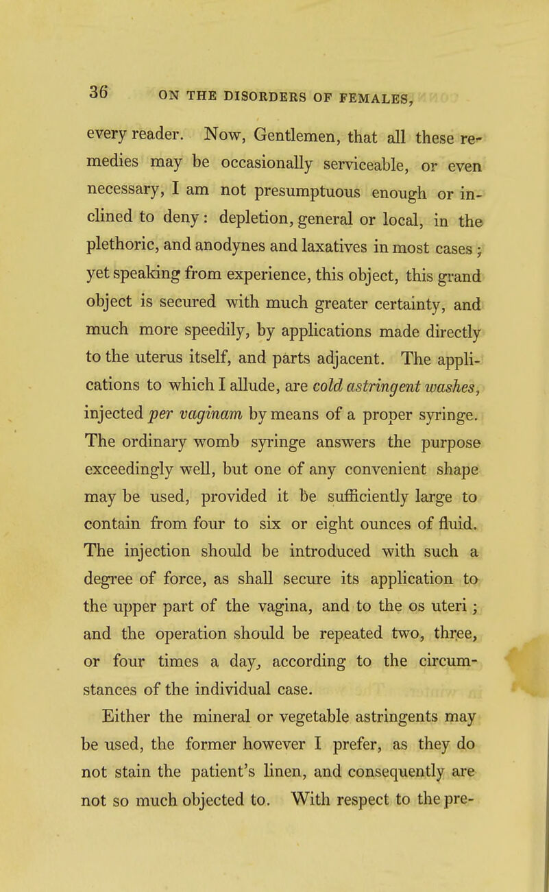 every reader. Now, Gentlemen, that all these re- medies may be occasionally serviceable, or even necessary, I am not presumptuous enough or in-? clined to deny: depletion, general or local, in the plethoric, and anodynes and laxatives in most cases ; yet speaking from experience, this object, this gi-and object is secured with much greater certainty, and much more speedily, by applications made directly to the uterus itself, and parts adjacent. The appli-; cations to which I allude, are cold astringent washes, injected per vaginam by means of a proper syringe. The ordinary womb syringe answers the purpose exceedingly well, but one of any convenient shape may be used, provided it be sufficiently large to contain from four to six or eight ounces of fluid. The injection should be introduced with such a degree of force, as shall secure its application to the upper part of the vagina, and to the os uteri; and the operation should be repeated two, three, or four times a day^ according to the circum- stances of the individual case. Either the mineral or vegetable astringents may be used, the former however I prefer, as they do not stain the patient's linen, and consequently are not so much objected to. With respect to the pre-