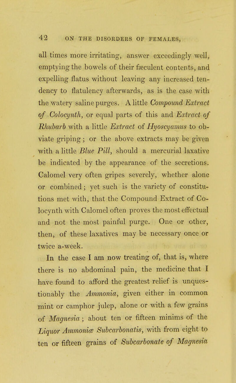 all times more irritating, answer exceedingly well, emptying the bowels of their feeculent contents, and expelling flatus without leaving any increased ten- dency to flatulency afterwards, as is the case with the watery saline purges. A little Compound Extract of Colocynth, or equal parts of this and Extinct of Rhubarb with a little Extract of Hyoscyamus to ob- viate griping; or the above extracts may be given with a little Blue Pill, should a mercurial laxative be indicated by the appearance of the secretions. Calomel very often gripes severely, whether alone or combined; yet such is the variety of constitu- tions met with, that the Compound Extract of Co- locynth with Calomel often proves the most efi'ectual and not the most painful purge. One or other, then, of these laxatives may be necessary once or twice a-week. In the case I am now treating of, that is, where there is no abdominal pain, the medicine that I have found to afford the greatest relief is unques- tionably the Ammonia, given either in common mint or camphor julep, alone or with a few grains of Magnesia; about ten or fifteen minims of the Liquor Ammonice Subcarbonatis, with from eight to ten or fifteen grains of Subcarbonate of Magnesia
