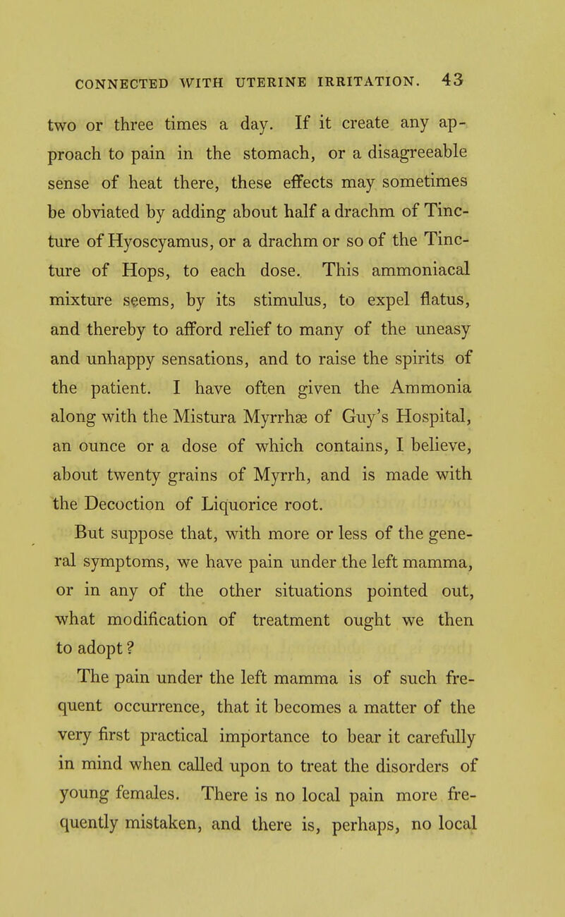 two or three times a day. If it create any ap- proach to pain in the stomach, or a disagreeable sense of heat there, these effects may sometimes be obviated by adding about half a drachm of Tinc- ture of Hyoscyamus, or a drachm or so of the Tinc- ture of Hops, to each dose. This ammoniacal mixture seems, by its stimulus, to expel flatus, and thereby to afPord relief to many of the uneasy and unhappy sensations, and to raise the spirits of the patient. I have often given the Ammonia along with the Mistura Myrrhse of Guy's Hospital, an ounce or a dose of which contains, I believe, about twenty grains of Myrrh, and is made with the Decoction of Liquorice root. But suppose that, with more or less of the gene- ral symptoms, we have pain under the left mamma, or in any of the other situations pointed out, what modification of treatment ought we then to adopt ? The pain under the left mamma is of such fre- quent occurrence, that it becomes a matter of the very first practical importance to bear it carefully in mind when called upon to treat the disorders of young females. There is no local pain more fre- quently mistaken, and there is, perhaps, no local