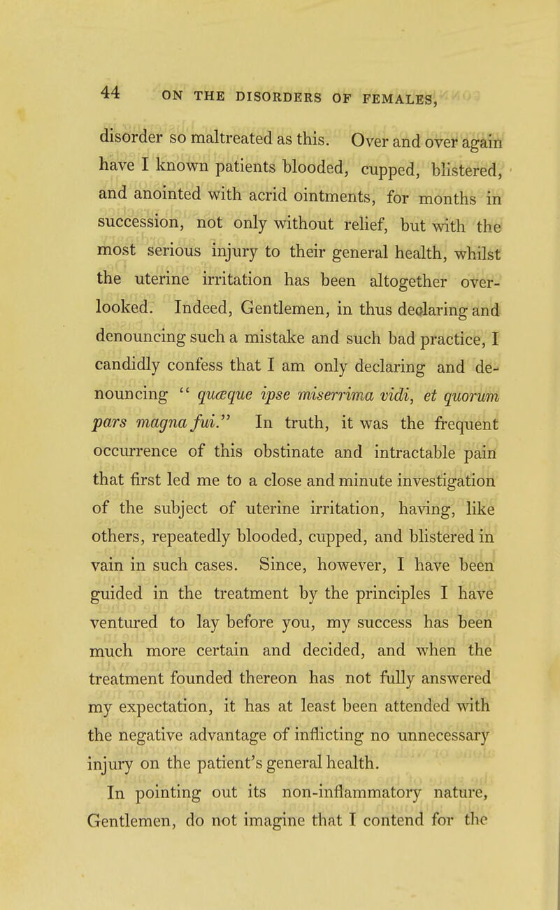 disorder so maltreated as this. Over and' ovei^ '&gM have I known patients blooded, cupped, blistered, and anointed with acrid ointments, for months in succession, not only without relief, but with the most serious injury to their general health, whilst the uterine irritation has been altogether over- looked. Indeed, Gentlemen, in thus declaring and denouncing such a mistake and such bad practice, I candidly confess that I am only declaring and de- nouncing  quaque ipse miserrima vidi, et quorum pars magna fui.'' In truth, it was the fi-equent occurrence of this obstinate and intractable pain that first led me to a close and minute investigation of the subject of uterine irritation, ha^dng, like others, repeatedly blooded, cupped, and blistered in vain in such cases. Since, however, I have been guided in the treatment by the principles I have ventured to lay before you, my success has been much more certain and decided, and when the treatment founded thereon has not fully answered my expectation, it has at least been attended witfi the negative advantage of inflicting no unnecessary injury on the patient's general health. In pointing out its non-inflammatory nature, Gentlemen, do not imagine that I contend for the