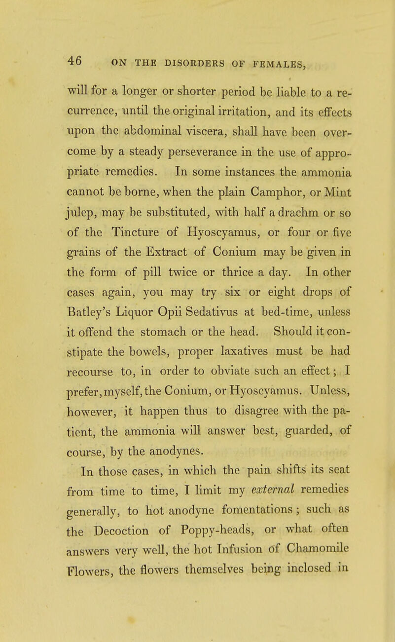 will for a longer or shorter period be liable to a re- currence, until the original irritation, and its effects upon the abdominal viscera, shall have been over- come by a steady perseverance in the use of appro- priate remedies. In some instances the ammonia cannot be borne, when the plain Camphor, or Mint julep, may be substituted,, with half a drachm or so of the Tincture of Hyoscyamus, or four or five grains of the Extract of Conium may be given in the form of pill twice or thrice a day. In other cases again, you may try six or eight drops of Batley's Liquor Opii Sedativus at bed-time, unless it offend the stomach or the head. Shoiild it con- stipate the bowels, proper laxatives must be had recourse to, in order to obviate such an effect; I prefer, myself, the Conium, or Hyoscyamus. Unless, however, it happen thus to disagree with the pa- tient, the ammonia will answer best, guarded, of com-se, by the anodynes. In those cases, in which the pain shifts its seat from time to time, I limit my external remedies generally, to hot anodyne fomentations ; such as the Decoction of Poppy-heads, or what often answers very well, the hot Infusion of Chamomile Flowers, the flowers themselves being inclosed in
