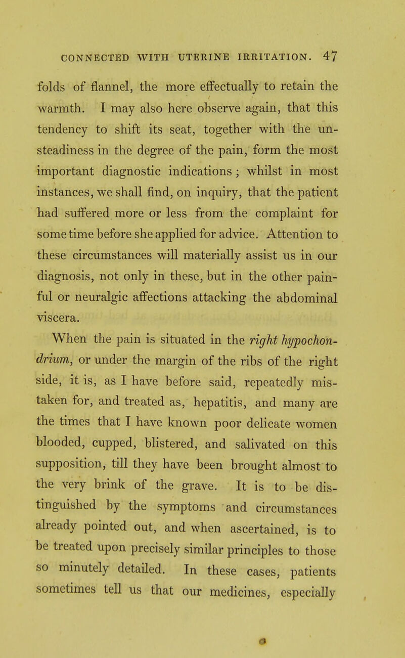 folds of flannel, the more effectually to retain the warmth. I may also here observe again, that this tendency to shift its seat, together with the un- steadiness in the degree of the pain, form the most important diagnostic indications; whilst in most instances, we shall find, on inquiry, that the patient had suffered more or less from the complaint for some time before she applied for advice. Attention to these circumstances will materially assist us in our diagnosis, not only in these, but in the other pain- ful or neuralgic affections attacking the abdominal viscera. When the pain is situated in the right hypochon- driim, or under the margin of the ribs of the right side, it is, as I have before said, repeatedly mis- taken for, and treated as, hepatitis, and many are the times that I have known poor delicate women blooded, cupped, blistered, and salivated on this supposition, till they have been brought almost to the very brink of the grave. It is to be dis- tinguished by the symptoms and circumstances already pointed out, and when ascertained, is to be treated upon precisely similar principles to those so minutely detailed. In these cases, patients sometimes tell us that our medicines, especially