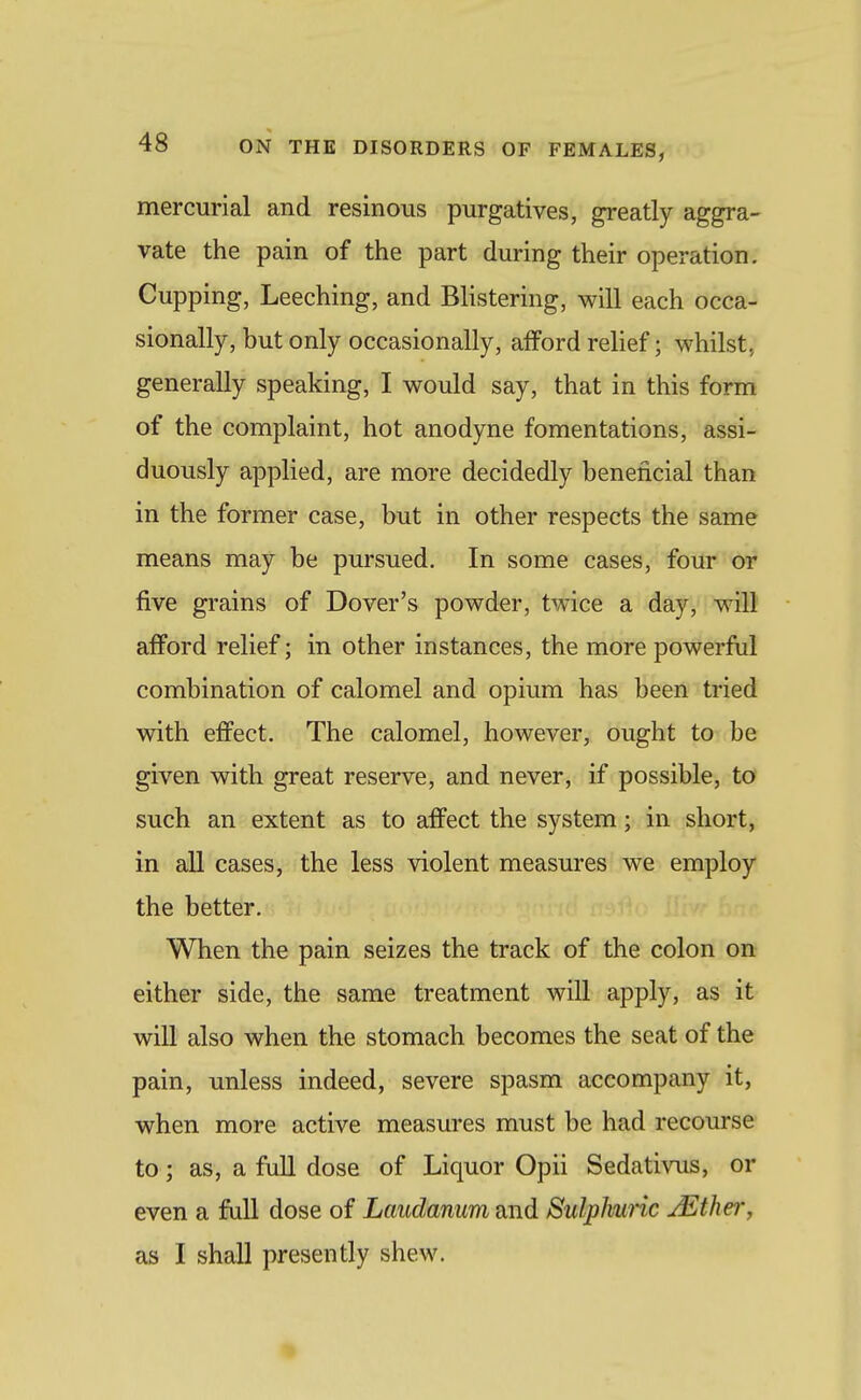 mercurial and resinous purgatives, greatly aggra- vate the pain of the part during their operation. Cupping, Leeching, and Blistering, will each occa- sionally, but only occasionally, afford relief; whilst, generally speaking, I would say, that in this form of the complaint, hot anodyne fomentations, assi- duously applied, are more decidedly beneficial than in the former case, but in other respects the same means may be pursued. In some cases, four or five grains of Dover's powder, twice a day, will afford relief; in other instances, the more powerful combination of calomel and opium has been tried with effect. The calomel, however, ought to be given with great reserve, and never, if possible, to such an extent as to affect the system; in short, in all cases, the less violent measures we employ the better. When the pain seizes the track of the colon on either side, the same treatment will apply, as it will also when the stomach becomes the seat of the pain, unless indeed, severe spasm accompany it, when more active measures must be had recourse to; as, a full dose of Liquor Opii Sedativus, or even a full dose of Laudanum and Sulphuric JEther, as I shall presently shew.