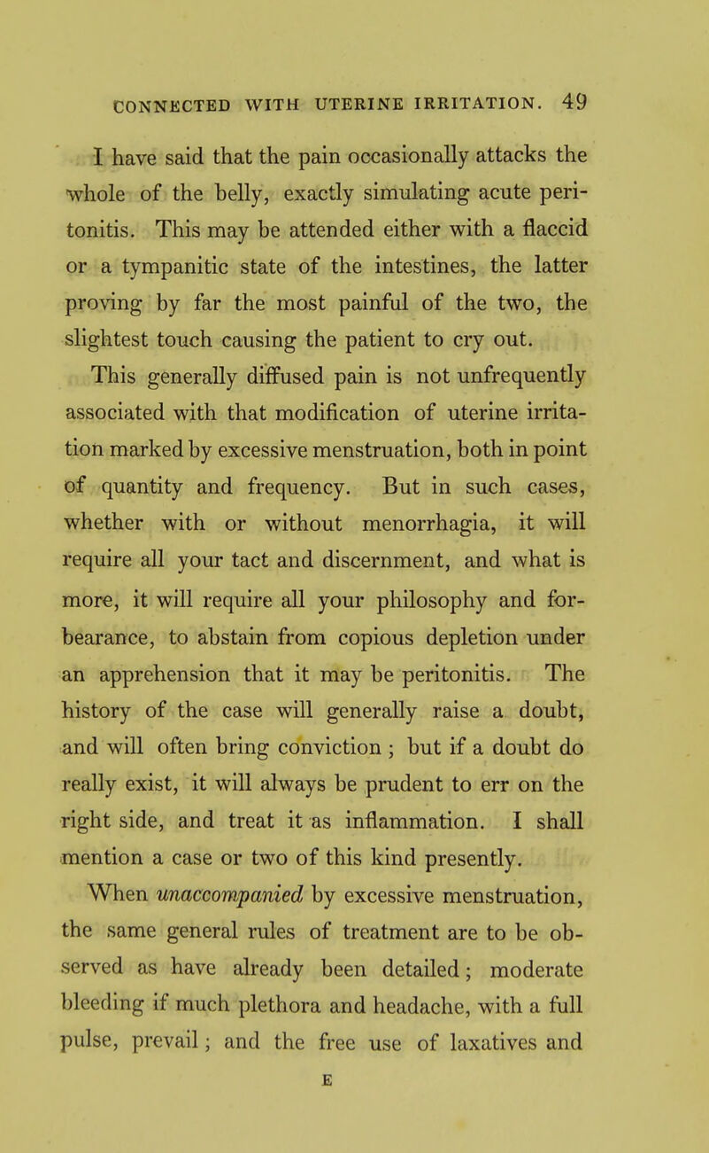 I have said that the pain occasionally attacks the whole of the belly, exactly simulating acute peri- tonitis. This may be attended either with a flaccid or a tympanitic state of the intestines, the latter proving by far the most painful of the two, the slightest touch causing the patient to cry out. This generally diffused pain is not unfrequently associated with that modification of uterine irrita- tion marked by excessive menstruation, both in point of quantity and frequency. But in such cases, whether with or without menorrhagia, it will require all your tact and discernment, and what is more, it will require all your philosophy and for- bearance, to abstain from copious depletion under an apprehension that it may be peritonitis. The history of the case will generally raise a doubt, and will often bring conviction ; but if a doubt do really exist, it will always be prudent to err on the ■right side, and treat it as inflammation. I shall mention a case or two of this kind presently. When unaccompanied by excessive menstruation, the same general rules of treatment are to be ob- served as have already been detailed; moderate bleeding if much plethora and headache, with a full pulse, prevail; and the free use of laxatives and £