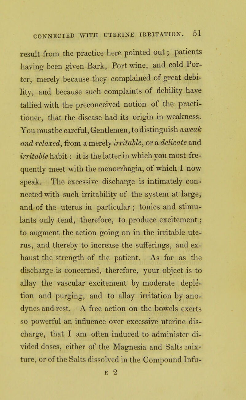 result from the practice here pointed out; patients having been given Bark, Port wine, and cold Por- ter, merely because they complained of great debi- lity, and because such complaints of debility have tallied with the preconceived notion of the practi- tioner, that the disease had its origin in weakness. You mustbe careful, Gentlemen, to distinguish d,weak and relaxed^ from a merely irritable, or a delicate and irritable habit: it is the latter in which you most fre- quently meet with the menorrhagia, of which I now speak. The excessive discharge is intimately con- nected with such irritability of the system at large, and of the uterus in particular ; tonics and stimu- lants only tend, therefore, to produce excitement; to augment the action going on in the irritable ute- rus, and thereby to increase the sufferings, and ex- haust the strength of the patient. As far as the discharge is concerned, therefore, your object is to allay the vascular excitement by moderate deple- tion and purging, and to allay irritation by ano- dynes and rest. A free action on the bowels exerts so powerful an influence over excessive uterine dis- charge, that I am often induced to administer di- vided doses, either of the Magnesia and Salts mix- ture, or of the Salts dissolved in the Compound Infu- E 2